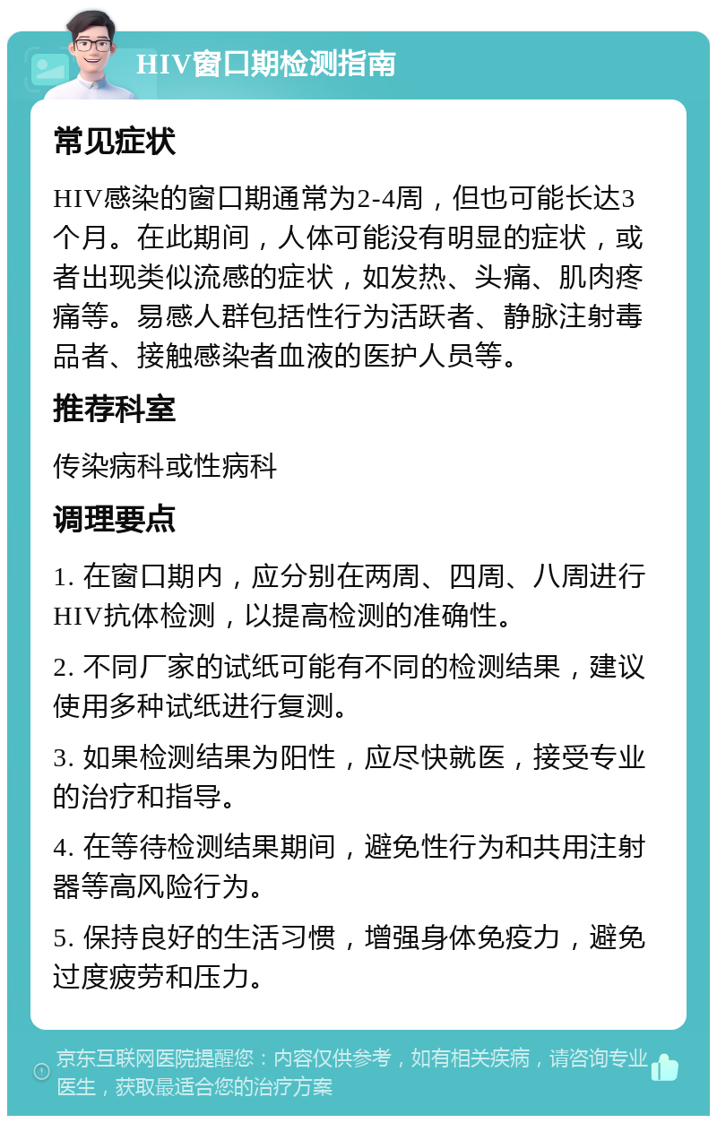 HIV窗口期检测指南 常见症状 HIV感染的窗口期通常为2-4周，但也可能长达3个月。在此期间，人体可能没有明显的症状，或者出现类似流感的症状，如发热、头痛、肌肉疼痛等。易感人群包括性行为活跃者、静脉注射毒品者、接触感染者血液的医护人员等。 推荐科室 传染病科或性病科 调理要点 1. 在窗口期内，应分别在两周、四周、八周进行HIV抗体检测，以提高检测的准确性。 2. 不同厂家的试纸可能有不同的检测结果，建议使用多种试纸进行复测。 3. 如果检测结果为阳性，应尽快就医，接受专业的治疗和指导。 4. 在等待检测结果期间，避免性行为和共用注射器等高风险行为。 5. 保持良好的生活习惯，增强身体免疫力，避免过度疲劳和压力。