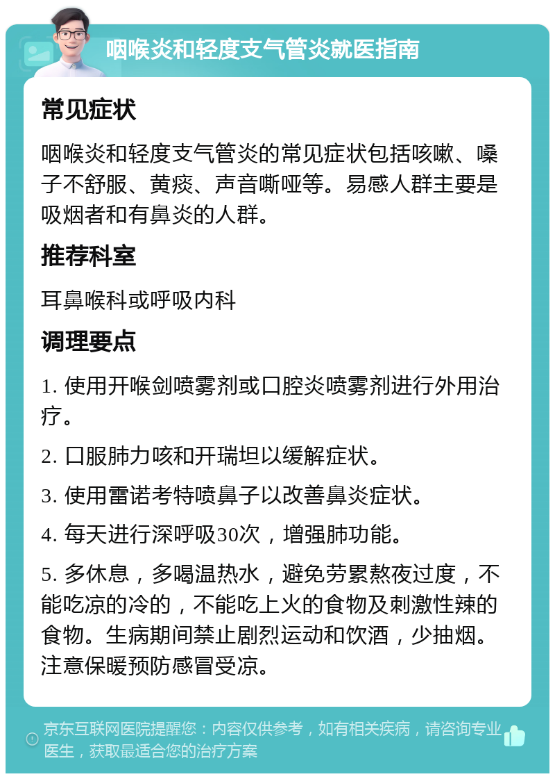 咽喉炎和轻度支气管炎就医指南 常见症状 咽喉炎和轻度支气管炎的常见症状包括咳嗽、嗓子不舒服、黄痰、声音嘶哑等。易感人群主要是吸烟者和有鼻炎的人群。 推荐科室 耳鼻喉科或呼吸内科 调理要点 1. 使用开喉剑喷雾剂或口腔炎喷雾剂进行外用治疗。 2. 口服肺力咳和开瑞坦以缓解症状。 3. 使用雷诺考特喷鼻子以改善鼻炎症状。 4. 每天进行深呼吸30次，增强肺功能。 5. 多休息，多喝温热水，避免劳累熬夜过度，不能吃凉的冷的，不能吃上火的食物及刺激性辣的食物。生病期间禁止剧烈运动和饮酒，少抽烟。注意保暖预防感冒受凉。