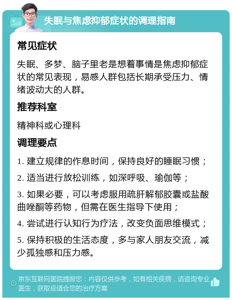 失眠与焦虑抑郁症状的调理指南 常见症状 失眠、多梦、脑子里老是想着事情是焦虑抑郁症状的常见表现，易感人群包括长期承受压力、情绪波动大的人群。 推荐科室 精神科或心理科 调理要点 1. 建立规律的作息时间，保持良好的睡眠习惯； 2. 适当进行放松训练，如深呼吸、瑜伽等； 3. 如果必要，可以考虑服用疏肝解郁胶囊或盐酸曲唑酮等药物，但需在医生指导下使用； 4. 尝试进行认知行为疗法，改变负面思维模式； 5. 保持积极的生活态度，多与家人朋友交流，减少孤独感和压力感。