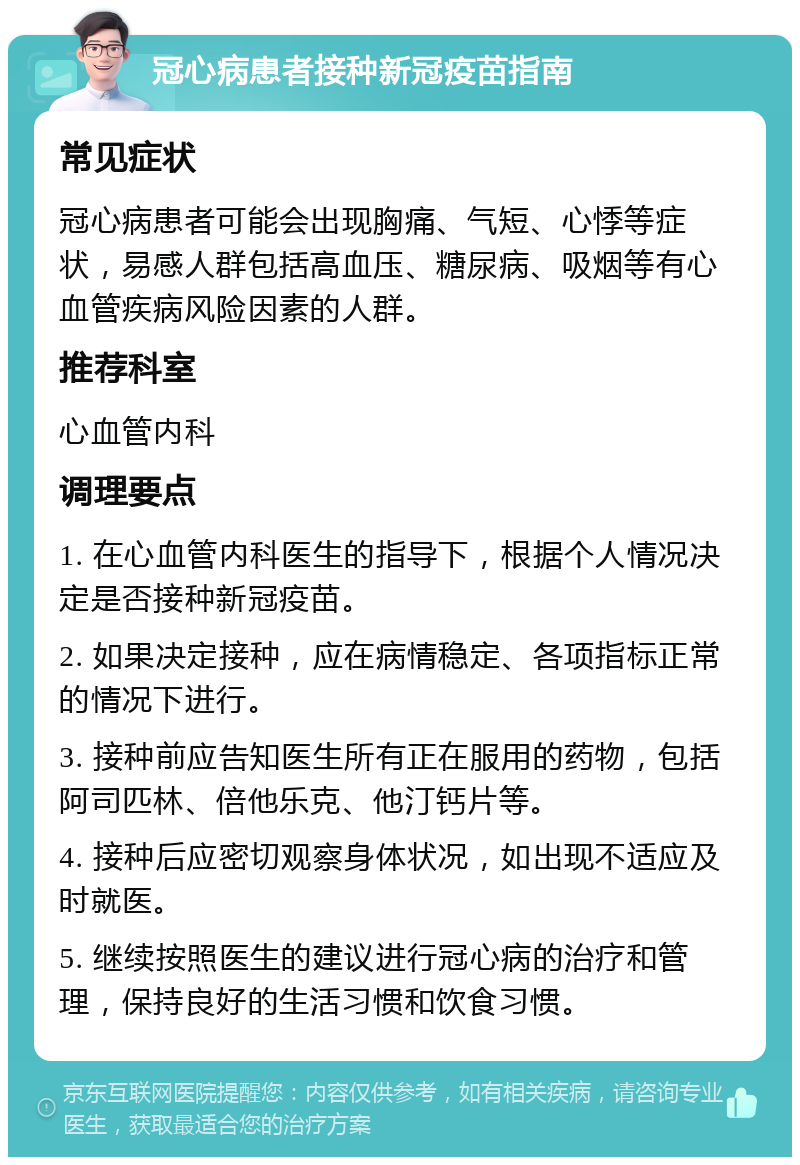 冠心病患者接种新冠疫苗指南 常见症状 冠心病患者可能会出现胸痛、气短、心悸等症状，易感人群包括高血压、糖尿病、吸烟等有心血管疾病风险因素的人群。 推荐科室 心血管内科 调理要点 1. 在心血管内科医生的指导下，根据个人情况决定是否接种新冠疫苗。 2. 如果决定接种，应在病情稳定、各项指标正常的情况下进行。 3. 接种前应告知医生所有正在服用的药物，包括阿司匹林、倍他乐克、他汀钙片等。 4. 接种后应密切观察身体状况，如出现不适应及时就医。 5. 继续按照医生的建议进行冠心病的治疗和管理，保持良好的生活习惯和饮食习惯。