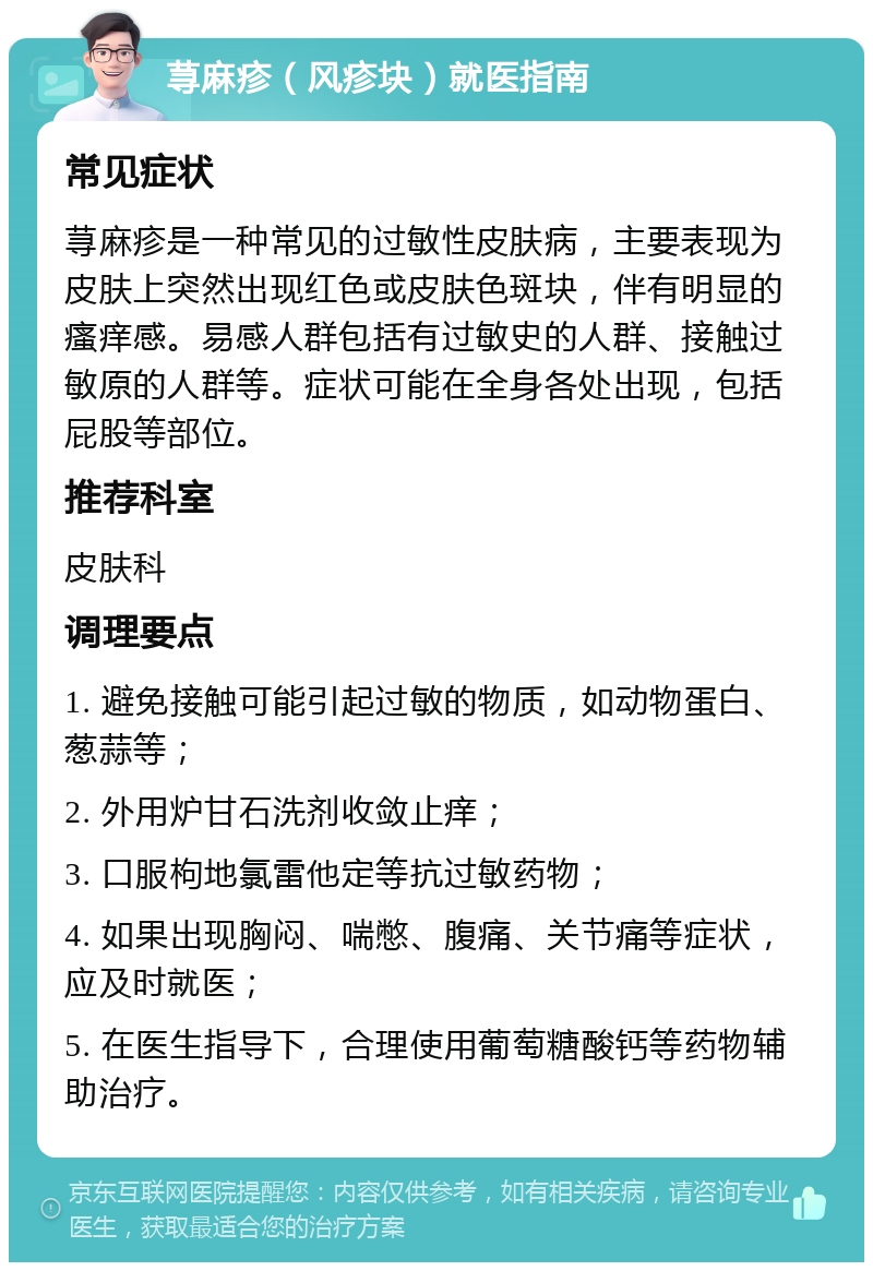 荨麻疹（风疹块）就医指南 常见症状 荨麻疹是一种常见的过敏性皮肤病，主要表现为皮肤上突然出现红色或皮肤色斑块，伴有明显的瘙痒感。易感人群包括有过敏史的人群、接触过敏原的人群等。症状可能在全身各处出现，包括屁股等部位。 推荐科室 皮肤科 调理要点 1. 避免接触可能引起过敏的物质，如动物蛋白、葱蒜等； 2. 外用炉甘石洗剂收敛止痒； 3. 口服枸地氯雷他定等抗过敏药物； 4. 如果出现胸闷、喘憋、腹痛、关节痛等症状，应及时就医； 5. 在医生指导下，合理使用葡萄糖酸钙等药物辅助治疗。