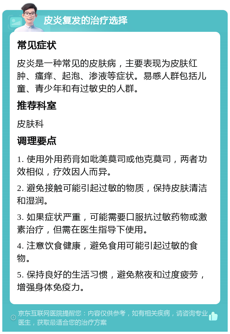 皮炎复发的治疗选择 常见症状 皮炎是一种常见的皮肤病，主要表现为皮肤红肿、瘙痒、起泡、渗液等症状。易感人群包括儿童、青少年和有过敏史的人群。 推荐科室 皮肤科 调理要点 1. 使用外用药膏如吡美莫司或他克莫司，两者功效相似，疗效因人而异。 2. 避免接触可能引起过敏的物质，保持皮肤清洁和湿润。 3. 如果症状严重，可能需要口服抗过敏药物或激素治疗，但需在医生指导下使用。 4. 注意饮食健康，避免食用可能引起过敏的食物。 5. 保持良好的生活习惯，避免熬夜和过度疲劳，增强身体免疫力。