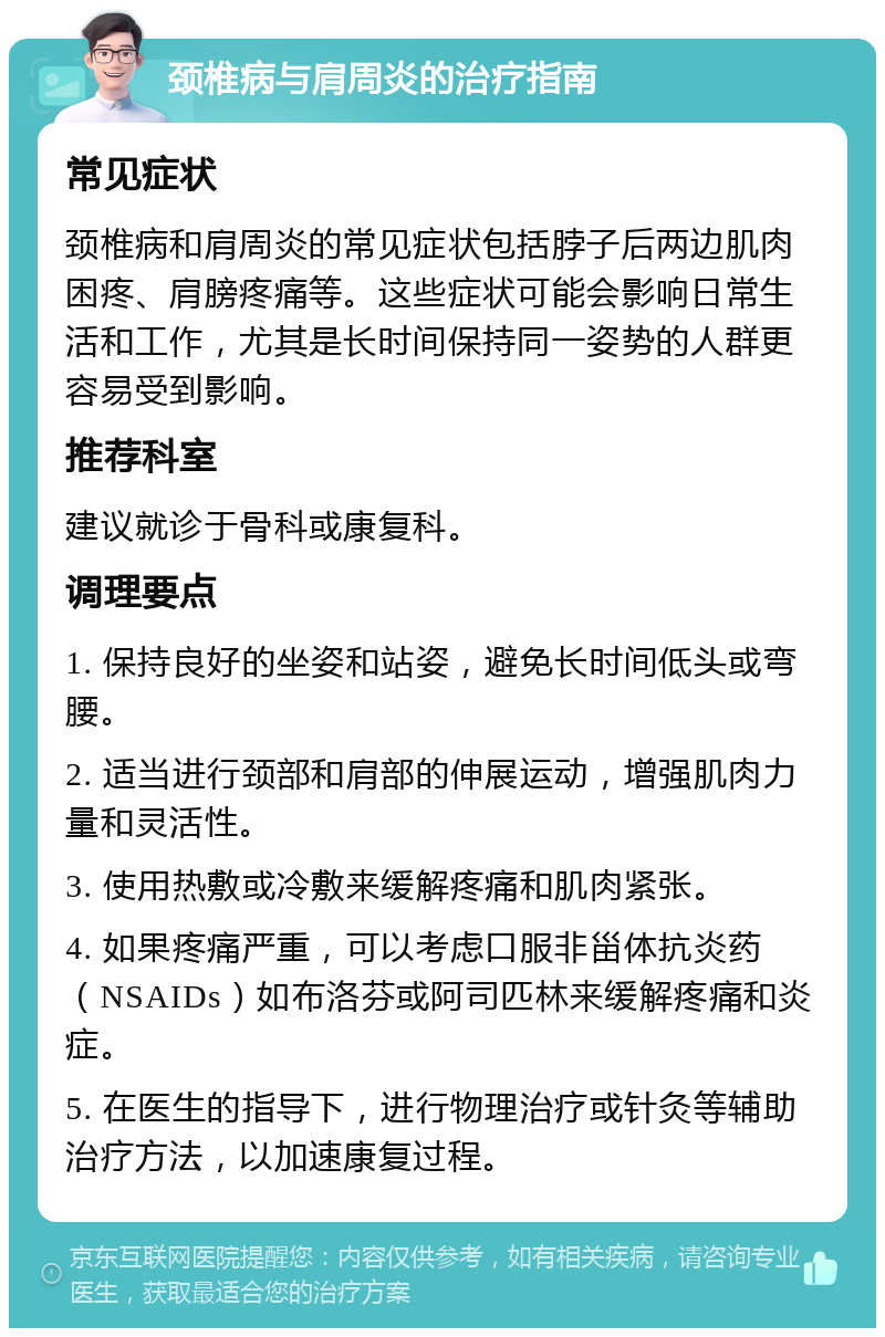 颈椎病与肩周炎的治疗指南 常见症状 颈椎病和肩周炎的常见症状包括脖子后两边肌肉困疼、肩膀疼痛等。这些症状可能会影响日常生活和工作，尤其是长时间保持同一姿势的人群更容易受到影响。 推荐科室 建议就诊于骨科或康复科。 调理要点 1. 保持良好的坐姿和站姿，避免长时间低头或弯腰。 2. 适当进行颈部和肩部的伸展运动，增强肌肉力量和灵活性。 3. 使用热敷或冷敷来缓解疼痛和肌肉紧张。 4. 如果疼痛严重，可以考虑口服非甾体抗炎药（NSAIDs）如布洛芬或阿司匹林来缓解疼痛和炎症。 5. 在医生的指导下，进行物理治疗或针灸等辅助治疗方法，以加速康复过程。