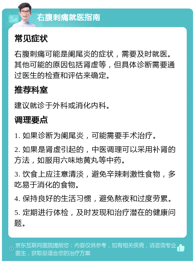 右腹刺痛就医指南 常见症状 右腹刺痛可能是阑尾炎的症状，需要及时就医。其他可能的原因包括肾虚等，但具体诊断需要通过医生的检查和评估来确定。 推荐科室 建议就诊于外科或消化内科。 调理要点 1. 如果诊断为阑尾炎，可能需要手术治疗。 2. 如果是肾虚引起的，中医调理可以采用补肾的方法，如服用六味地黄丸等中药。 3. 饮食上应注意清淡，避免辛辣刺激性食物，多吃易于消化的食物。 4. 保持良好的生活习惯，避免熬夜和过度劳累。 5. 定期进行体检，及时发现和治疗潜在的健康问题。