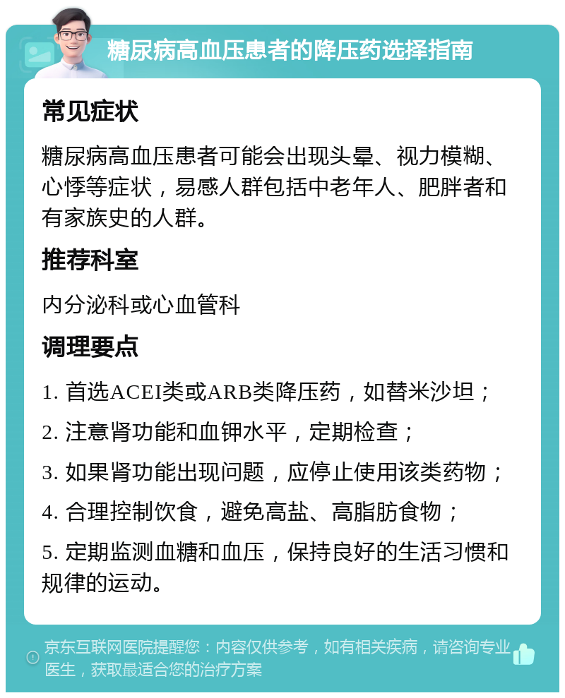 糖尿病高血压患者的降压药选择指南 常见症状 糖尿病高血压患者可能会出现头晕、视力模糊、心悸等症状，易感人群包括中老年人、肥胖者和有家族史的人群。 推荐科室 内分泌科或心血管科 调理要点 1. 首选ACEI类或ARB类降压药，如替米沙坦； 2. 注意肾功能和血钾水平，定期检查； 3. 如果肾功能出现问题，应停止使用该类药物； 4. 合理控制饮食，避免高盐、高脂肪食物； 5. 定期监测血糖和血压，保持良好的生活习惯和规律的运动。