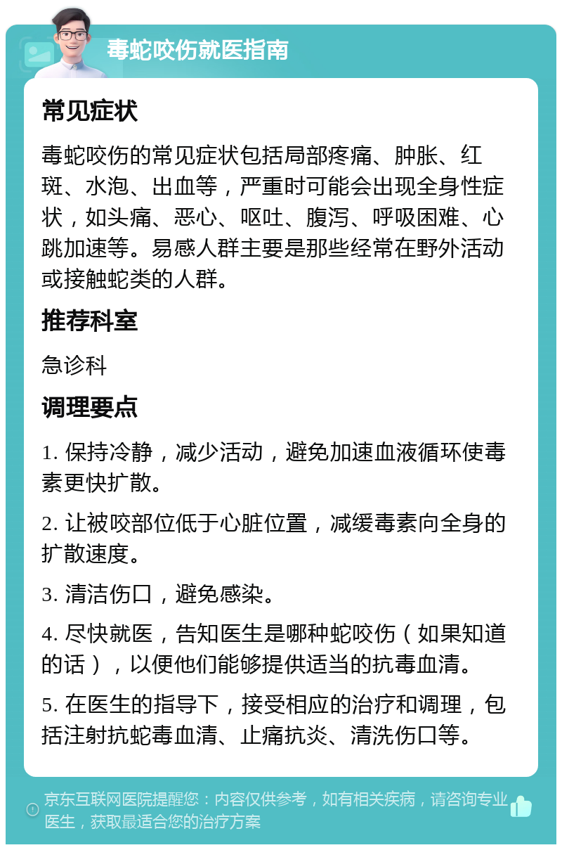 毒蛇咬伤就医指南 常见症状 毒蛇咬伤的常见症状包括局部疼痛、肿胀、红斑、水泡、出血等，严重时可能会出现全身性症状，如头痛、恶心、呕吐、腹泻、呼吸困难、心跳加速等。易感人群主要是那些经常在野外活动或接触蛇类的人群。 推荐科室 急诊科 调理要点 1. 保持冷静，减少活动，避免加速血液循环使毒素更快扩散。 2. 让被咬部位低于心脏位置，减缓毒素向全身的扩散速度。 3. 清洁伤口，避免感染。 4. 尽快就医，告知医生是哪种蛇咬伤（如果知道的话），以便他们能够提供适当的抗毒血清。 5. 在医生的指导下，接受相应的治疗和调理，包括注射抗蛇毒血清、止痛抗炎、清洗伤口等。