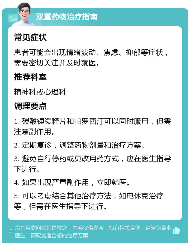 双重药物治疗指南 常见症状 患者可能会出现情绪波动、焦虑、抑郁等症状，需要密切关注并及时就医。 推荐科室 精神科或心理科 调理要点 1. 碳酸锂缓释片和帕罗西汀可以同时服用，但需注意副作用。 2. 定期复诊，调整药物剂量和治疗方案。 3. 避免自行停药或更改用药方式，应在医生指导下进行。 4. 如果出现严重副作用，立即就医。 5. 可以考虑结合其他治疗方法，如电休克治疗等，但需在医生指导下进行。