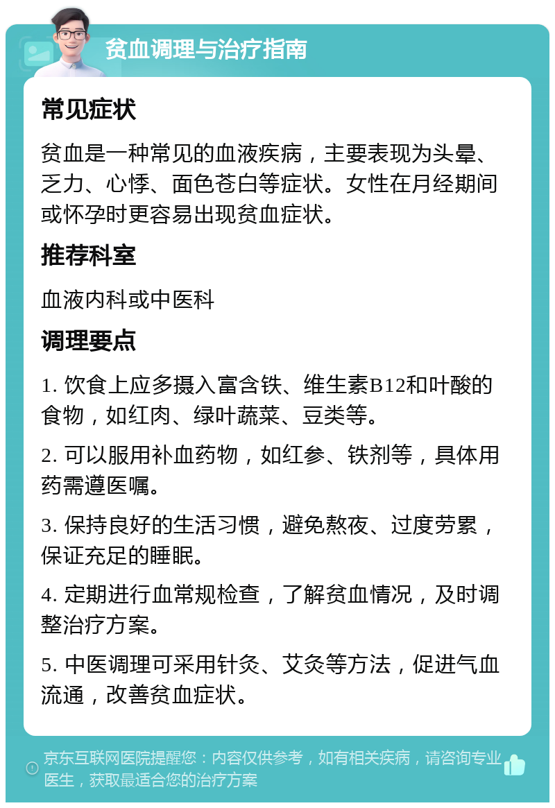 贫血调理与治疗指南 常见症状 贫血是一种常见的血液疾病，主要表现为头晕、乏力、心悸、面色苍白等症状。女性在月经期间或怀孕时更容易出现贫血症状。 推荐科室 血液内科或中医科 调理要点 1. 饮食上应多摄入富含铁、维生素B12和叶酸的食物，如红肉、绿叶蔬菜、豆类等。 2. 可以服用补血药物，如红参、铁剂等，具体用药需遵医嘱。 3. 保持良好的生活习惯，避免熬夜、过度劳累，保证充足的睡眠。 4. 定期进行血常规检查，了解贫血情况，及时调整治疗方案。 5. 中医调理可采用针灸、艾灸等方法，促进气血流通，改善贫血症状。