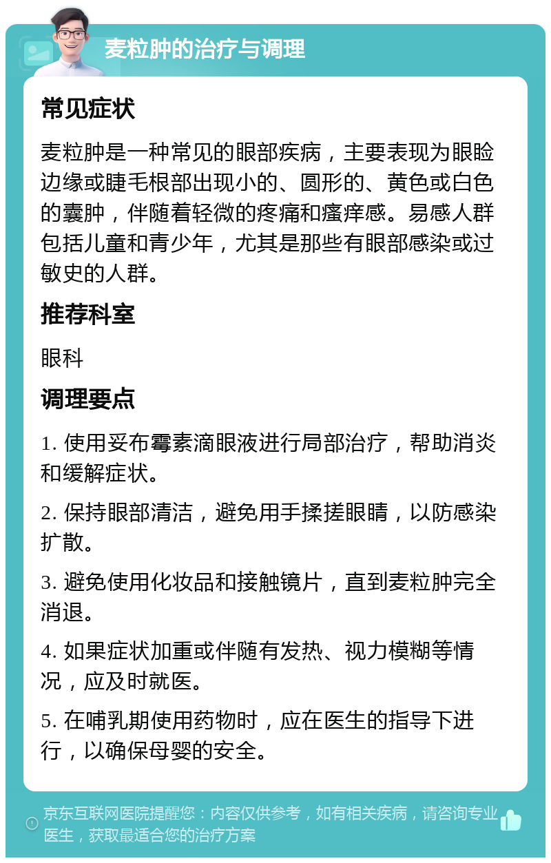 麦粒肿的治疗与调理 常见症状 麦粒肿是一种常见的眼部疾病，主要表现为眼睑边缘或睫毛根部出现小的、圆形的、黄色或白色的囊肿，伴随着轻微的疼痛和瘙痒感。易感人群包括儿童和青少年，尤其是那些有眼部感染或过敏史的人群。 推荐科室 眼科 调理要点 1. 使用妥布霉素滴眼液进行局部治疗，帮助消炎和缓解症状。 2. 保持眼部清洁，避免用手揉搓眼睛，以防感染扩散。 3. 避免使用化妆品和接触镜片，直到麦粒肿完全消退。 4. 如果症状加重或伴随有发热、视力模糊等情况，应及时就医。 5. 在哺乳期使用药物时，应在医生的指导下进行，以确保母婴的安全。