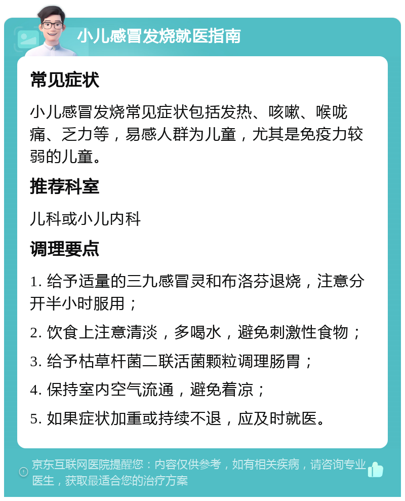 小儿感冒发烧就医指南 常见症状 小儿感冒发烧常见症状包括发热、咳嗽、喉咙痛、乏力等，易感人群为儿童，尤其是免疫力较弱的儿童。 推荐科室 儿科或小儿内科 调理要点 1. 给予适量的三九感冒灵和布洛芬退烧，注意分开半小时服用； 2. 饮食上注意清淡，多喝水，避免刺激性食物； 3. 给予枯草杆菌二联活菌颗粒调理肠胃； 4. 保持室内空气流通，避免着凉； 5. 如果症状加重或持续不退，应及时就医。