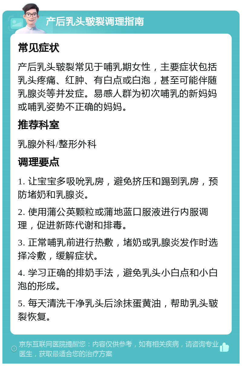 产后乳头皲裂调理指南 常见症状 产后乳头皲裂常见于哺乳期女性，主要症状包括乳头疼痛、红肿、有白点或白泡，甚至可能伴随乳腺炎等并发症。易感人群为初次哺乳的新妈妈或哺乳姿势不正确的妈妈。 推荐科室 乳腺外科/整形外科 调理要点 1. 让宝宝多吸吮乳房，避免挤压和踢到乳房，预防堵奶和乳腺炎。 2. 使用蒲公英颗粒或蒲地蓝口服液进行内服调理，促进新陈代谢和排毒。 3. 正常哺乳前进行热敷，堵奶或乳腺炎发作时选择冷敷，缓解症状。 4. 学习正确的排奶手法，避免乳头小白点和小白泡的形成。 5. 每天清洗干净乳头后涂抹蛋黄油，帮助乳头皲裂恢复。