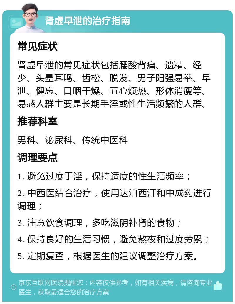 肾虚早泄的治疗指南 常见症状 肾虚早泄的常见症状包括腰酸背痛、遗精、经少、头晕耳鸣、齿松、脱发、男子阳强易举、早泄、健忘、口咽干燥、五心烦热、形体消瘦等。易感人群主要是长期手淫或性生活频繁的人群。 推荐科室 男科、泌尿科、传统中医科 调理要点 1. 避免过度手淫，保持适度的性生活频率； 2. 中西医结合治疗，使用达泊西汀和中成药进行调理； 3. 注意饮食调理，多吃滋阴补肾的食物； 4. 保持良好的生活习惯，避免熬夜和过度劳累； 5. 定期复查，根据医生的建议调整治疗方案。