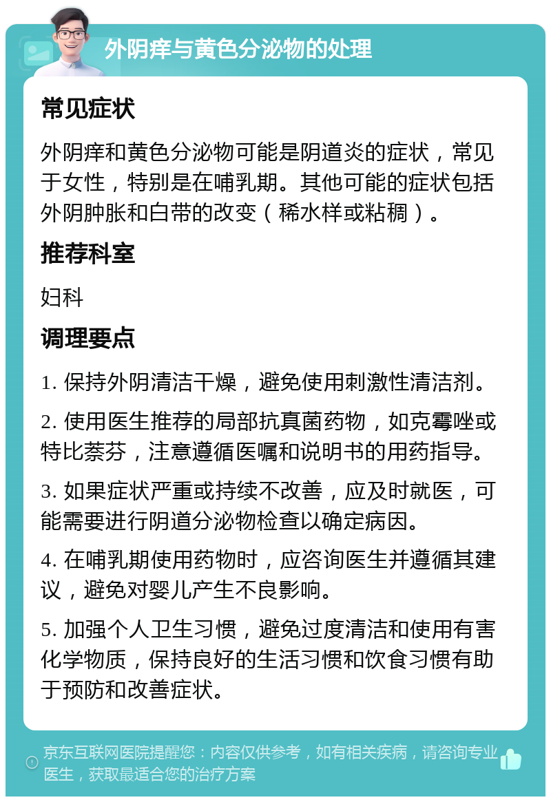 外阴痒与黄色分泌物的处理 常见症状 外阴痒和黄色分泌物可能是阴道炎的症状，常见于女性，特别是在哺乳期。其他可能的症状包括外阴肿胀和白带的改变（稀水样或粘稠）。 推荐科室 妇科 调理要点 1. 保持外阴清洁干燥，避免使用刺激性清洁剂。 2. 使用医生推荐的局部抗真菌药物，如克霉唑或特比萘芬，注意遵循医嘱和说明书的用药指导。 3. 如果症状严重或持续不改善，应及时就医，可能需要进行阴道分泌物检查以确定病因。 4. 在哺乳期使用药物时，应咨询医生并遵循其建议，避免对婴儿产生不良影响。 5. 加强个人卫生习惯，避免过度清洁和使用有害化学物质，保持良好的生活习惯和饮食习惯有助于预防和改善症状。