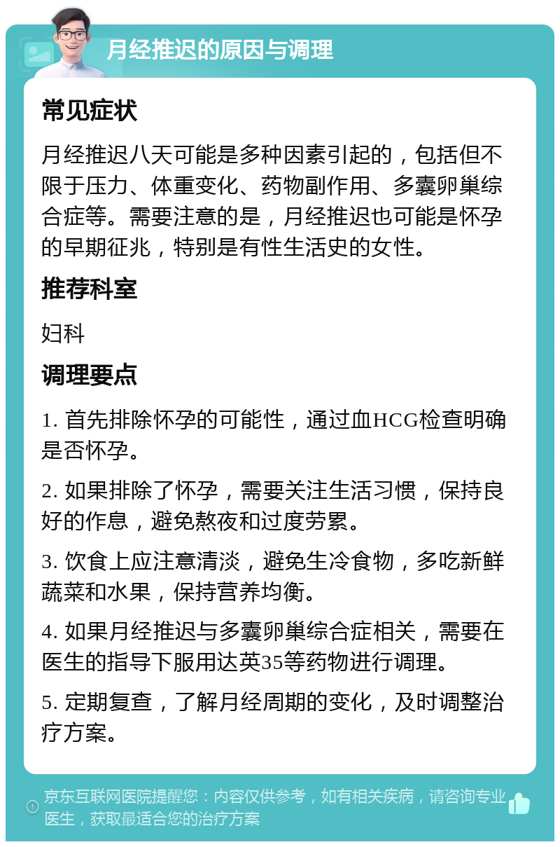 月经推迟的原因与调理 常见症状 月经推迟八天可能是多种因素引起的，包括但不限于压力、体重变化、药物副作用、多囊卵巢综合症等。需要注意的是，月经推迟也可能是怀孕的早期征兆，特别是有性生活史的女性。 推荐科室 妇科 调理要点 1. 首先排除怀孕的可能性，通过血HCG检查明确是否怀孕。 2. 如果排除了怀孕，需要关注生活习惯，保持良好的作息，避免熬夜和过度劳累。 3. 饮食上应注意清淡，避免生冷食物，多吃新鲜蔬菜和水果，保持营养均衡。 4. 如果月经推迟与多囊卵巢综合症相关，需要在医生的指导下服用达英35等药物进行调理。 5. 定期复查，了解月经周期的变化，及时调整治疗方案。