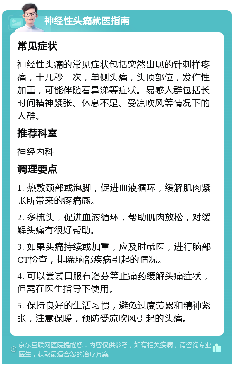 神经性头痛就医指南 常见症状 神经性头痛的常见症状包括突然出现的针刺样疼痛，十几秒一次，单侧头痛，头顶部位，发作性加重，可能伴随着鼻涕等症状。易感人群包括长时间精神紧张、休息不足、受凉吹风等情况下的人群。 推荐科室 神经内科 调理要点 1. 热敷颈部或泡脚，促进血液循环，缓解肌肉紧张所带来的疼痛感。 2. 多梳头，促进血液循环，帮助肌肉放松，对缓解头痛有很好帮助。 3. 如果头痛持续或加重，应及时就医，进行脑部CT检查，排除脑部疾病引起的情况。 4. 可以尝试口服布洛芬等止痛药缓解头痛症状，但需在医生指导下使用。 5. 保持良好的生活习惯，避免过度劳累和精神紧张，注意保暖，预防受凉吹风引起的头痛。