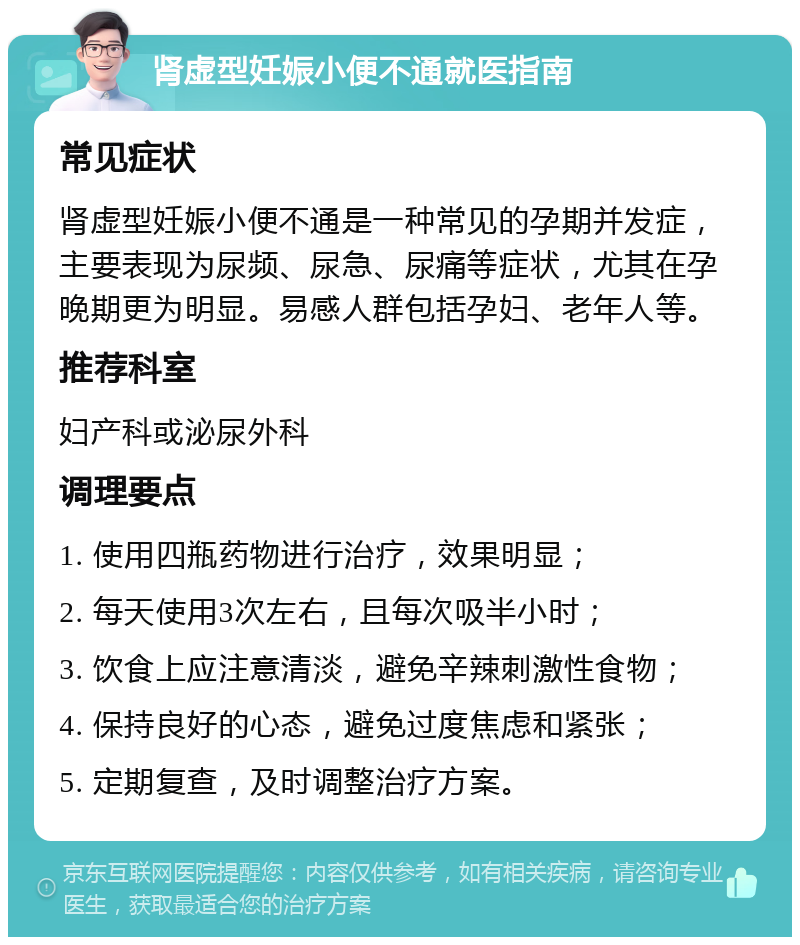 肾虚型妊娠小便不通就医指南 常见症状 肾虚型妊娠小便不通是一种常见的孕期并发症，主要表现为尿频、尿急、尿痛等症状，尤其在孕晚期更为明显。易感人群包括孕妇、老年人等。 推荐科室 妇产科或泌尿外科 调理要点 1. 使用四瓶药物进行治疗，效果明显； 2. 每天使用3次左右，且每次吸半小时； 3. 饮食上应注意清淡，避免辛辣刺激性食物； 4. 保持良好的心态，避免过度焦虑和紧张； 5. 定期复查，及时调整治疗方案。