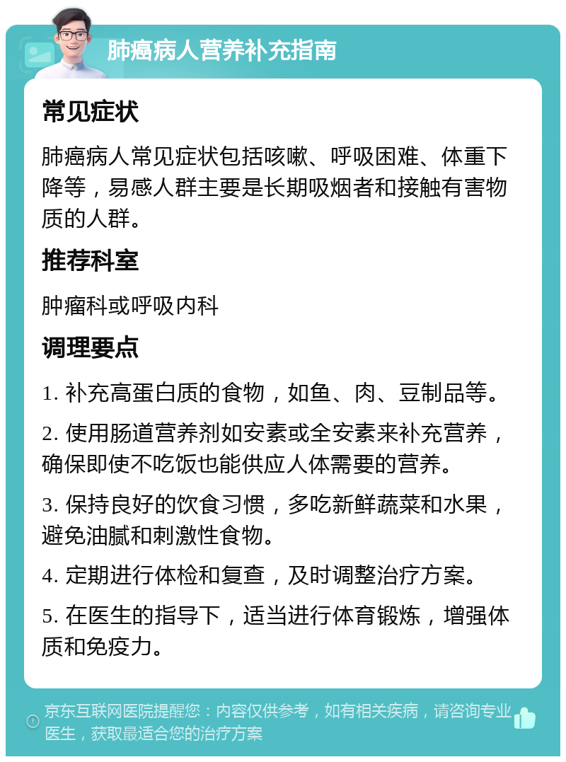 肺癌病人营养补充指南 常见症状 肺癌病人常见症状包括咳嗽、呼吸困难、体重下降等，易感人群主要是长期吸烟者和接触有害物质的人群。 推荐科室 肿瘤科或呼吸内科 调理要点 1. 补充高蛋白质的食物，如鱼、肉、豆制品等。 2. 使用肠道营养剂如安素或全安素来补充营养，确保即使不吃饭也能供应人体需要的营养。 3. 保持良好的饮食习惯，多吃新鲜蔬菜和水果，避免油腻和刺激性食物。 4. 定期进行体检和复查，及时调整治疗方案。 5. 在医生的指导下，适当进行体育锻炼，增强体质和免疫力。