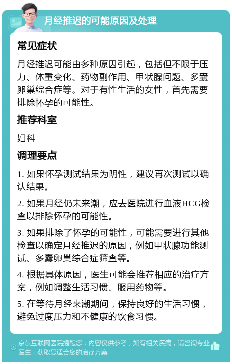 月经推迟的可能原因及处理 常见症状 月经推迟可能由多种原因引起，包括但不限于压力、体重变化、药物副作用、甲状腺问题、多囊卵巢综合症等。对于有性生活的女性，首先需要排除怀孕的可能性。 推荐科室 妇科 调理要点 1. 如果怀孕测试结果为阴性，建议再次测试以确认结果。 2. 如果月经仍未来潮，应去医院进行血液HCG检查以排除怀孕的可能性。 3. 如果排除了怀孕的可能性，可能需要进行其他检查以确定月经推迟的原因，例如甲状腺功能测试、多囊卵巢综合症筛查等。 4. 根据具体原因，医生可能会推荐相应的治疗方案，例如调整生活习惯、服用药物等。 5. 在等待月经来潮期间，保持良好的生活习惯，避免过度压力和不健康的饮食习惯。