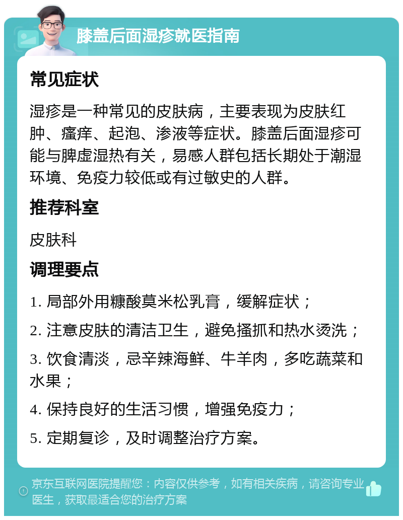 膝盖后面湿疹就医指南 常见症状 湿疹是一种常见的皮肤病，主要表现为皮肤红肿、瘙痒、起泡、渗液等症状。膝盖后面湿疹可能与脾虚湿热有关，易感人群包括长期处于潮湿环境、免疫力较低或有过敏史的人群。 推荐科室 皮肤科 调理要点 1. 局部外用糠酸莫米松乳膏，缓解症状； 2. 注意皮肤的清洁卫生，避免搔抓和热水烫洗； 3. 饮食清淡，忌辛辣海鲜、牛羊肉，多吃蔬菜和水果； 4. 保持良好的生活习惯，增强免疫力； 5. 定期复诊，及时调整治疗方案。