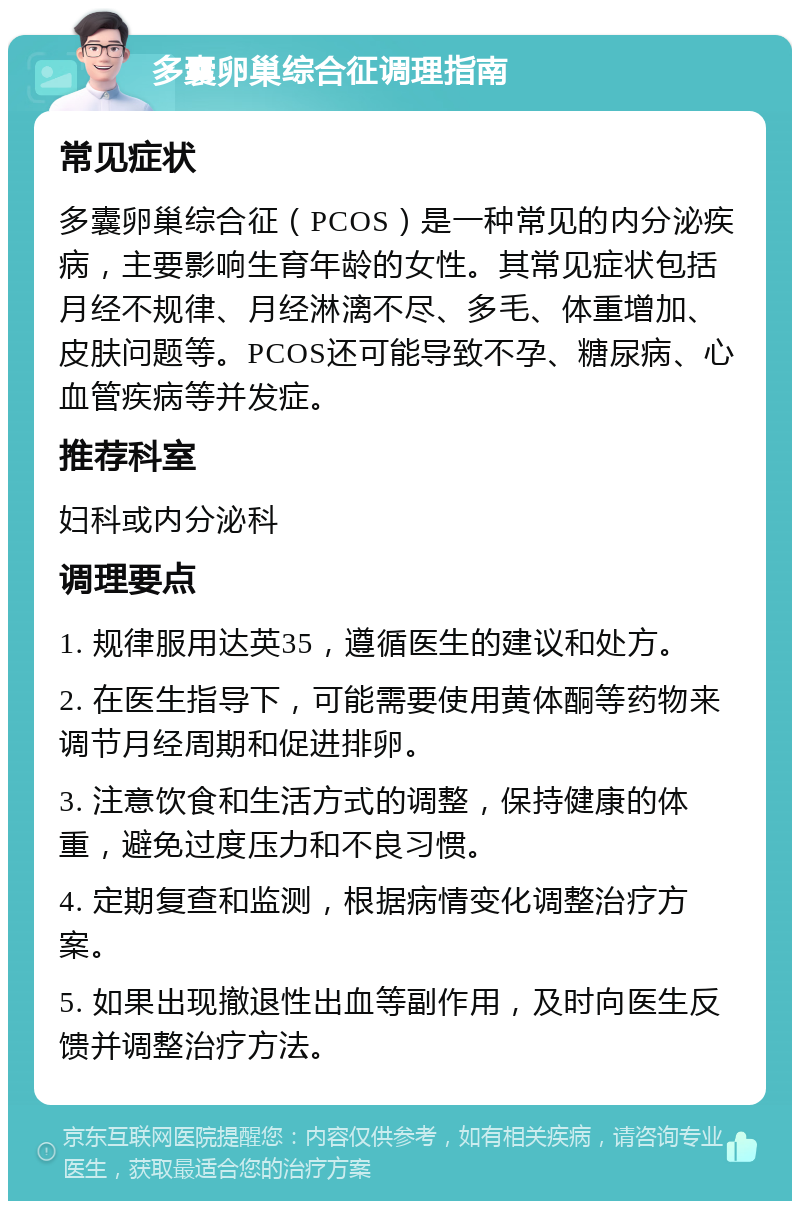 多囊卵巢综合征调理指南 常见症状 多囊卵巢综合征（PCOS）是一种常见的内分泌疾病，主要影响生育年龄的女性。其常见症状包括月经不规律、月经淋漓不尽、多毛、体重增加、皮肤问题等。PCOS还可能导致不孕、糖尿病、心血管疾病等并发症。 推荐科室 妇科或内分泌科 调理要点 1. 规律服用达英35，遵循医生的建议和处方。 2. 在医生指导下，可能需要使用黄体酮等药物来调节月经周期和促进排卵。 3. 注意饮食和生活方式的调整，保持健康的体重，避免过度压力和不良习惯。 4. 定期复查和监测，根据病情变化调整治疗方案。 5. 如果出现撤退性出血等副作用，及时向医生反馈并调整治疗方法。