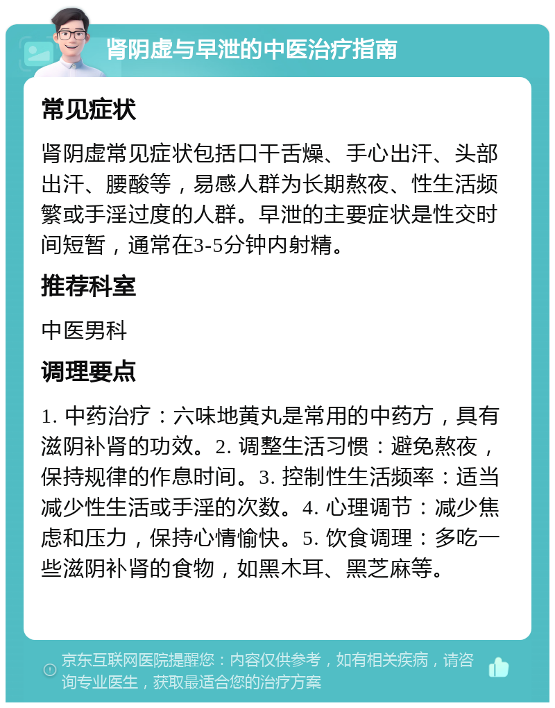 肾阴虚与早泄的中医治疗指南 常见症状 肾阴虚常见症状包括口干舌燥、手心出汗、头部出汗、腰酸等，易感人群为长期熬夜、性生活频繁或手淫过度的人群。早泄的主要症状是性交时间短暂，通常在3-5分钟内射精。 推荐科室 中医男科 调理要点 1. 中药治疗：六味地黄丸是常用的中药方，具有滋阴补肾的功效。2. 调整生活习惯：避免熬夜，保持规律的作息时间。3. 控制性生活频率：适当减少性生活或手淫的次数。4. 心理调节：减少焦虑和压力，保持心情愉快。5. 饮食调理：多吃一些滋阴补肾的食物，如黑木耳、黑芝麻等。