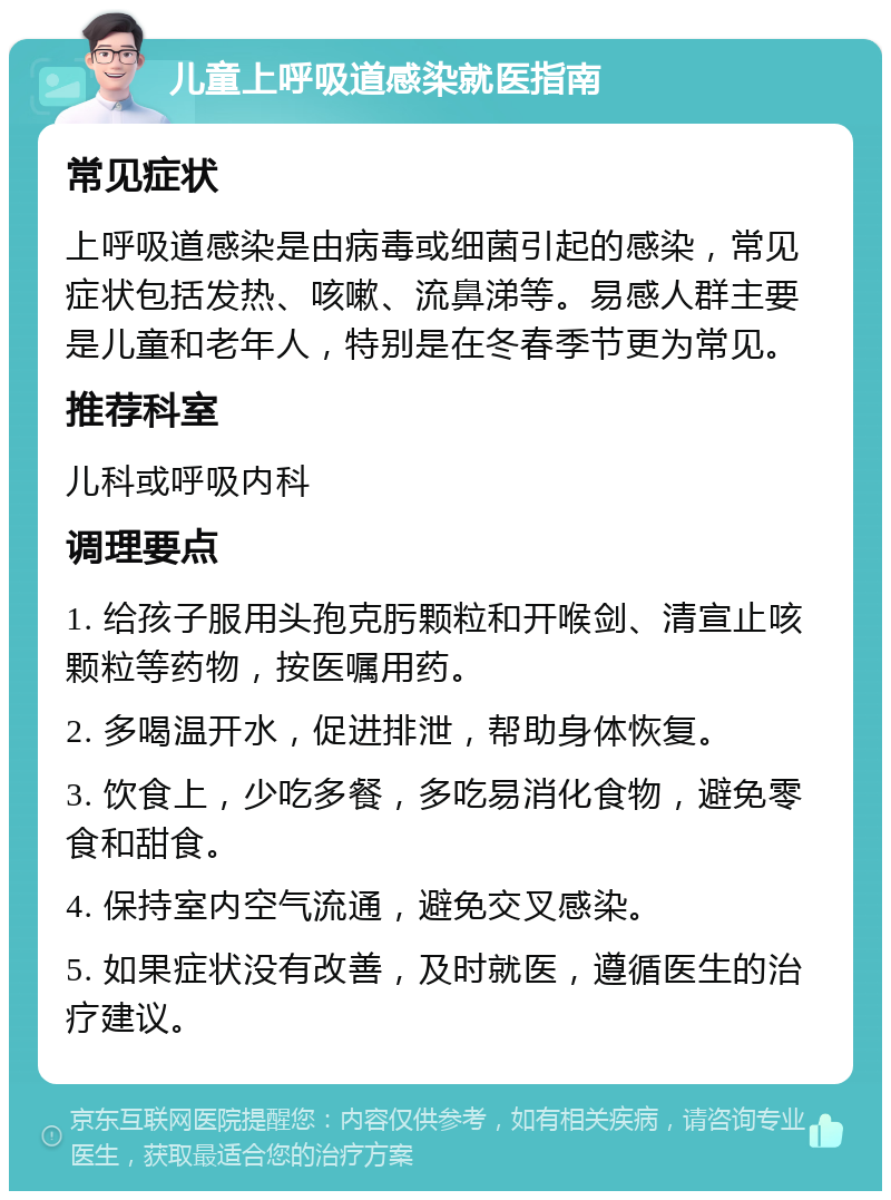 儿童上呼吸道感染就医指南 常见症状 上呼吸道感染是由病毒或细菌引起的感染，常见症状包括发热、咳嗽、流鼻涕等。易感人群主要是儿童和老年人，特别是在冬春季节更为常见。 推荐科室 儿科或呼吸内科 调理要点 1. 给孩子服用头孢克肟颗粒和开喉剑、清宣止咳颗粒等药物，按医嘱用药。 2. 多喝温开水，促进排泄，帮助身体恢复。 3. 饮食上，少吃多餐，多吃易消化食物，避免零食和甜食。 4. 保持室内空气流通，避免交叉感染。 5. 如果症状没有改善，及时就医，遵循医生的治疗建议。