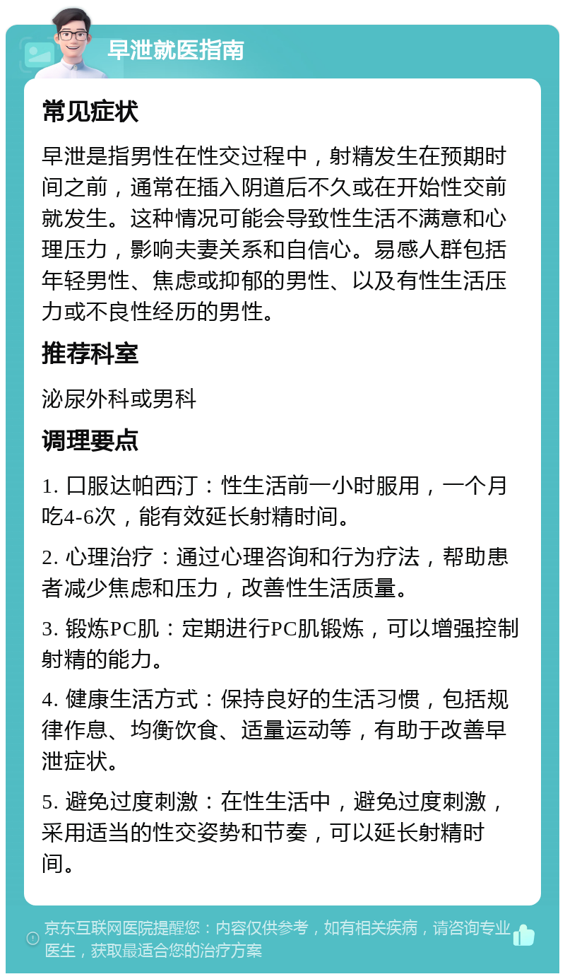 早泄就医指南 常见症状 早泄是指男性在性交过程中，射精发生在预期时间之前，通常在插入阴道后不久或在开始性交前就发生。这种情况可能会导致性生活不满意和心理压力，影响夫妻关系和自信心。易感人群包括年轻男性、焦虑或抑郁的男性、以及有性生活压力或不良性经历的男性。 推荐科室 泌尿外科或男科 调理要点 1. 口服达帕西汀：性生活前一小时服用，一个月吃4-6次，能有效延长射精时间。 2. 心理治疗：通过心理咨询和行为疗法，帮助患者减少焦虑和压力，改善性生活质量。 3. 锻炼PC肌：定期进行PC肌锻炼，可以增强控制射精的能力。 4. 健康生活方式：保持良好的生活习惯，包括规律作息、均衡饮食、适量运动等，有助于改善早泄症状。 5. 避免过度刺激：在性生活中，避免过度刺激，采用适当的性交姿势和节奏，可以延长射精时间。