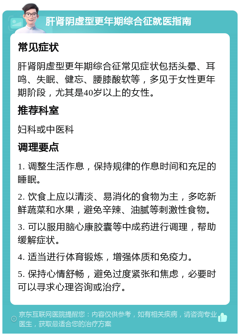 肝肾阴虚型更年期综合征就医指南 常见症状 肝肾阴虚型更年期综合征常见症状包括头晕、耳鸣、失眠、健忘、腰膝酸软等，多见于女性更年期阶段，尤其是40岁以上的女性。 推荐科室 妇科或中医科 调理要点 1. 调整生活作息，保持规律的作息时间和充足的睡眠。 2. 饮食上应以清淡、易消化的食物为主，多吃新鲜蔬菜和水果，避免辛辣、油腻等刺激性食物。 3. 可以服用脑心康胶囊等中成药进行调理，帮助缓解症状。 4. 适当进行体育锻炼，增强体质和免疫力。 5. 保持心情舒畅，避免过度紧张和焦虑，必要时可以寻求心理咨询或治疗。