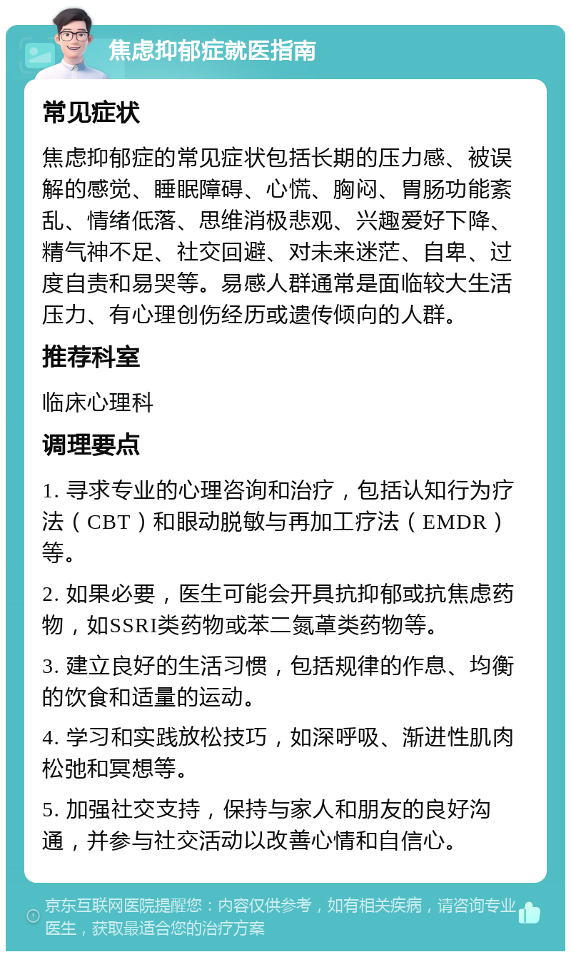 焦虑抑郁症就医指南 常见症状 焦虑抑郁症的常见症状包括长期的压力感、被误解的感觉、睡眠障碍、心慌、胸闷、胃肠功能紊乱、情绪低落、思维消极悲观、兴趣爱好下降、精气神不足、社交回避、对未来迷茫、自卑、过度自责和易哭等。易感人群通常是面临较大生活压力、有心理创伤经历或遗传倾向的人群。 推荐科室 临床心理科 调理要点 1. 寻求专业的心理咨询和治疗，包括认知行为疗法（CBT）和眼动脱敏与再加工疗法（EMDR）等。 2. 如果必要，医生可能会开具抗抑郁或抗焦虑药物，如SSRI类药物或苯二氮䓬类药物等。 3. 建立良好的生活习惯，包括规律的作息、均衡的饮食和适量的运动。 4. 学习和实践放松技巧，如深呼吸、渐进性肌肉松弛和冥想等。 5. 加强社交支持，保持与家人和朋友的良好沟通，并参与社交活动以改善心情和自信心。