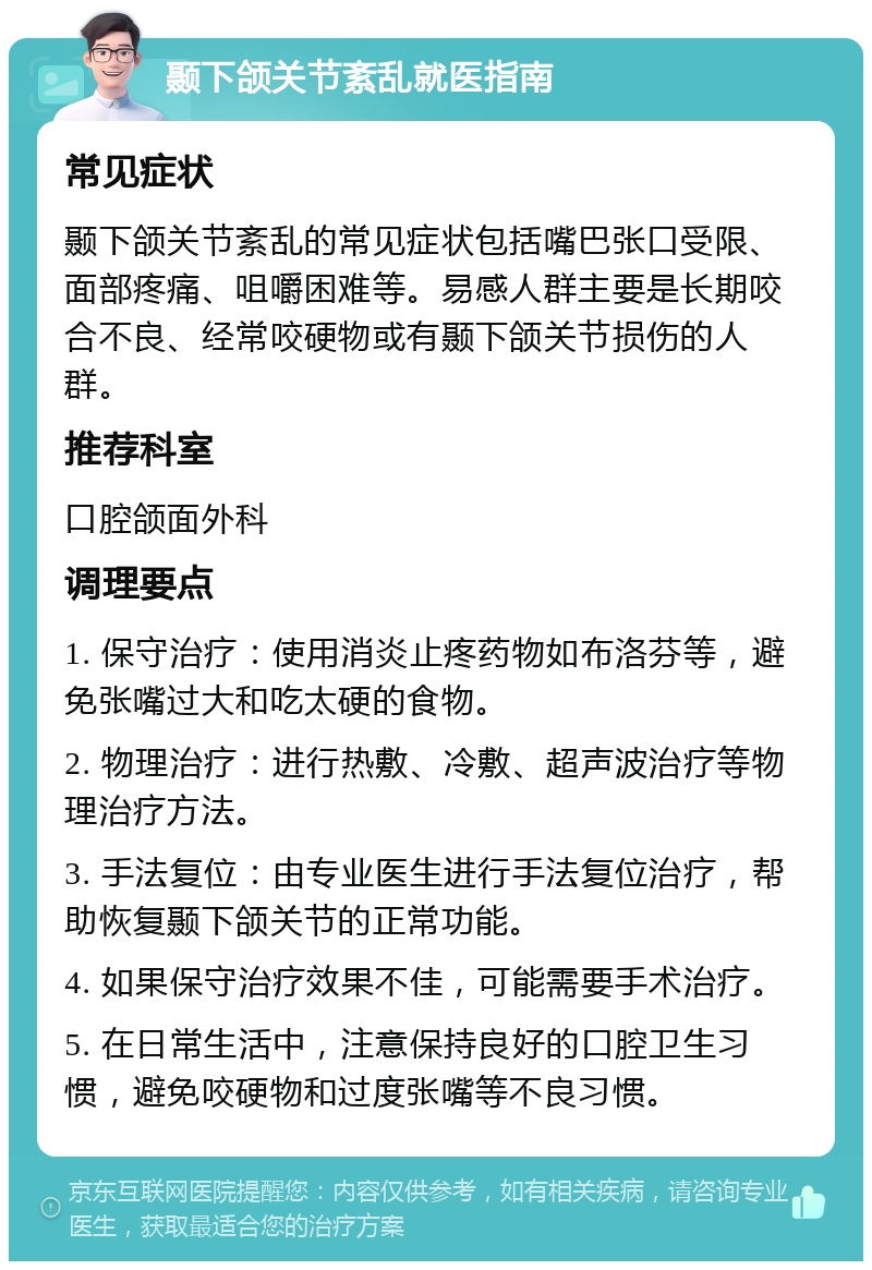 颞下颌关节紊乱就医指南 常见症状 颞下颌关节紊乱的常见症状包括嘴巴张口受限、面部疼痛、咀嚼困难等。易感人群主要是长期咬合不良、经常咬硬物或有颞下颌关节损伤的人群。 推荐科室 口腔颌面外科 调理要点 1. 保守治疗：使用消炎止疼药物如布洛芬等，避免张嘴过大和吃太硬的食物。 2. 物理治疗：进行热敷、冷敷、超声波治疗等物理治疗方法。 3. 手法复位：由专业医生进行手法复位治疗，帮助恢复颞下颌关节的正常功能。 4. 如果保守治疗效果不佳，可能需要手术治疗。 5. 在日常生活中，注意保持良好的口腔卫生习惯，避免咬硬物和过度张嘴等不良习惯。