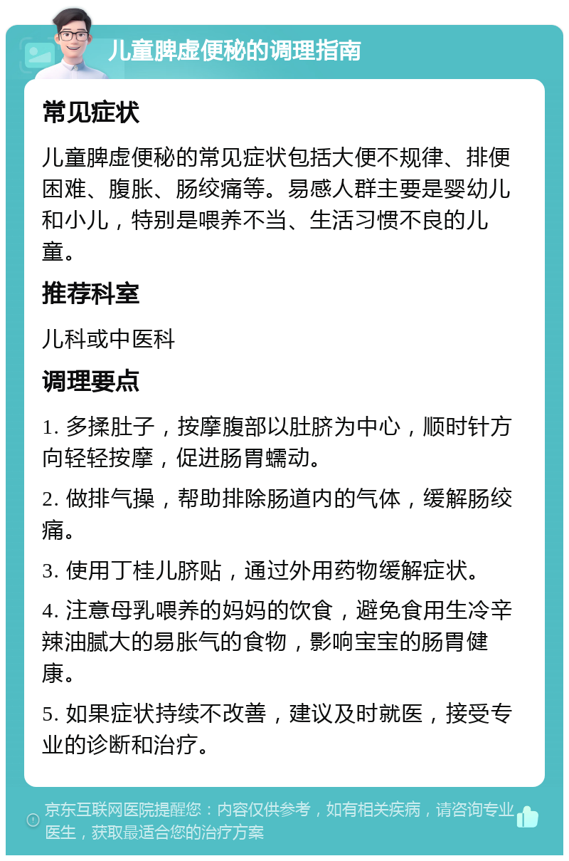 儿童脾虚便秘的调理指南 常见症状 儿童脾虚便秘的常见症状包括大便不规律、排便困难、腹胀、肠绞痛等。易感人群主要是婴幼儿和小儿，特别是喂养不当、生活习惯不良的儿童。 推荐科室 儿科或中医科 调理要点 1. 多揉肚子，按摩腹部以肚脐为中心，顺时针方向轻轻按摩，促进肠胃蠕动。 2. 做排气操，帮助排除肠道内的气体，缓解肠绞痛。 3. 使用丁桂儿脐贴，通过外用药物缓解症状。 4. 注意母乳喂养的妈妈的饮食，避免食用生冷辛辣油腻大的易胀气的食物，影响宝宝的肠胃健康。 5. 如果症状持续不改善，建议及时就医，接受专业的诊断和治疗。