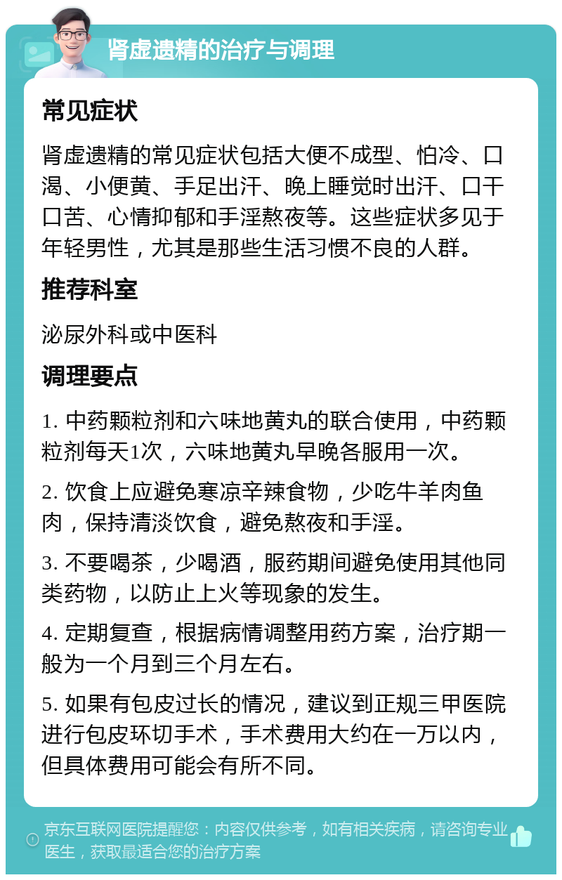 肾虚遗精的治疗与调理 常见症状 肾虚遗精的常见症状包括大便不成型、怕冷、口渴、小便黄、手足出汗、晚上睡觉时出汗、口干口苦、心情抑郁和手淫熬夜等。这些症状多见于年轻男性，尤其是那些生活习惯不良的人群。 推荐科室 泌尿外科或中医科 调理要点 1. 中药颗粒剂和六味地黄丸的联合使用，中药颗粒剂每天1次，六味地黄丸早晚各服用一次。 2. 饮食上应避免寒凉辛辣食物，少吃牛羊肉鱼肉，保持清淡饮食，避免熬夜和手淫。 3. 不要喝茶，少喝酒，服药期间避免使用其他同类药物，以防止上火等现象的发生。 4. 定期复查，根据病情调整用药方案，治疗期一般为一个月到三个月左右。 5. 如果有包皮过长的情况，建议到正规三甲医院进行包皮环切手术，手术费用大约在一万以内，但具体费用可能会有所不同。