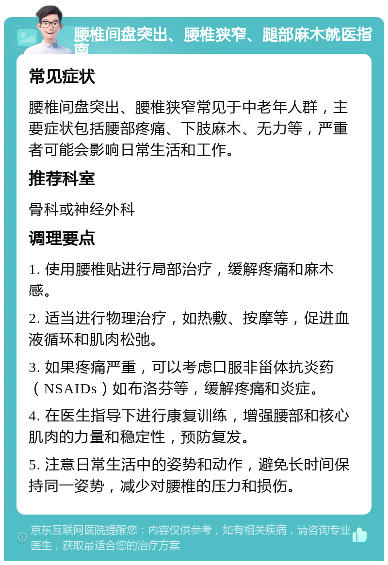 腰椎间盘突出、腰椎狭窄、腿部麻木就医指南 常见症状 腰椎间盘突出、腰椎狭窄常见于中老年人群，主要症状包括腰部疼痛、下肢麻木、无力等，严重者可能会影响日常生活和工作。 推荐科室 骨科或神经外科 调理要点 1. 使用腰椎贴进行局部治疗，缓解疼痛和麻木感。 2. 适当进行物理治疗，如热敷、按摩等，促进血液循环和肌肉松弛。 3. 如果疼痛严重，可以考虑口服非甾体抗炎药（NSAIDs）如布洛芬等，缓解疼痛和炎症。 4. 在医生指导下进行康复训练，增强腰部和核心肌肉的力量和稳定性，预防复发。 5. 注意日常生活中的姿势和动作，避免长时间保持同一姿势，减少对腰椎的压力和损伤。