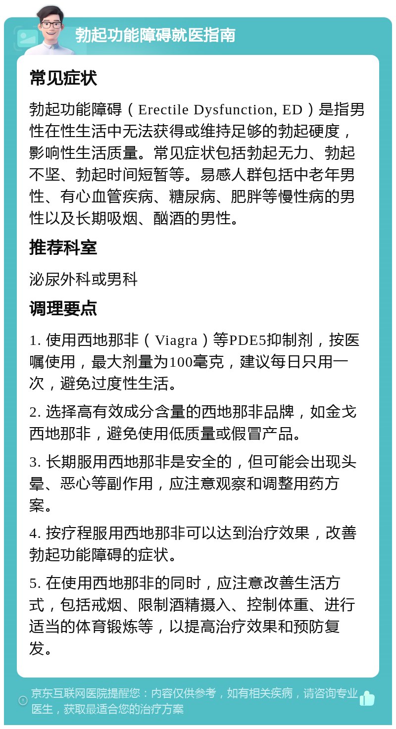 勃起功能障碍就医指南 常见症状 勃起功能障碍（Erectile Dysfunction, ED）是指男性在性生活中无法获得或维持足够的勃起硬度，影响性生活质量。常见症状包括勃起无力、勃起不坚、勃起时间短暂等。易感人群包括中老年男性、有心血管疾病、糖尿病、肥胖等慢性病的男性以及长期吸烟、酗酒的男性。 推荐科室 泌尿外科或男科 调理要点 1. 使用西地那非（Viagra）等PDE5抑制剂，按医嘱使用，最大剂量为100毫克，建议每日只用一次，避免过度性生活。 2. 选择高有效成分含量的西地那非品牌，如金戈西地那非，避免使用低质量或假冒产品。 3. 长期服用西地那非是安全的，但可能会出现头晕、恶心等副作用，应注意观察和调整用药方案。 4. 按疗程服用西地那非可以达到治疗效果，改善勃起功能障碍的症状。 5. 在使用西地那非的同时，应注意改善生活方式，包括戒烟、限制酒精摄入、控制体重、进行适当的体育锻炼等，以提高治疗效果和预防复发。