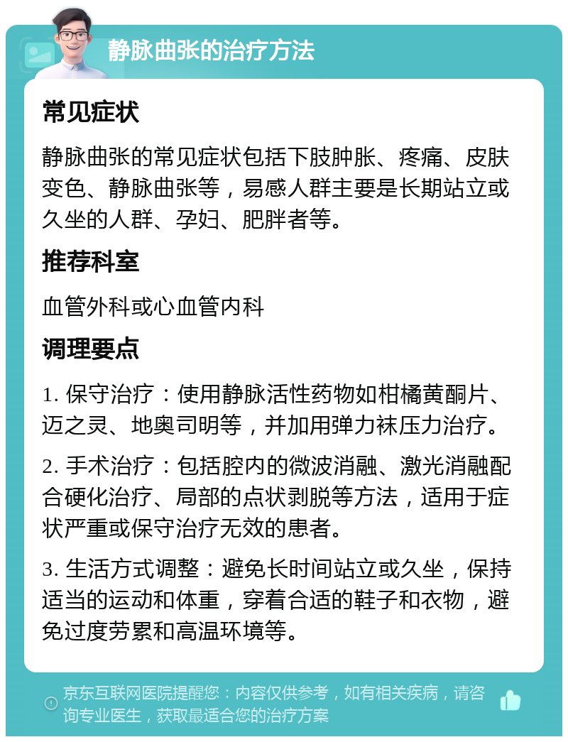 静脉曲张的治疗方法 常见症状 静脉曲张的常见症状包括下肢肿胀、疼痛、皮肤变色、静脉曲张等，易感人群主要是长期站立或久坐的人群、孕妇、肥胖者等。 推荐科室 血管外科或心血管内科 调理要点 1. 保守治疗：使用静脉活性药物如柑橘黄酮片、迈之灵、地奥司明等，并加用弹力袜压力治疗。 2. 手术治疗：包括腔内的微波消融、激光消融配合硬化治疗、局部的点状剥脱等方法，适用于症状严重或保守治疗无效的患者。 3. 生活方式调整：避免长时间站立或久坐，保持适当的运动和体重，穿着合适的鞋子和衣物，避免过度劳累和高温环境等。