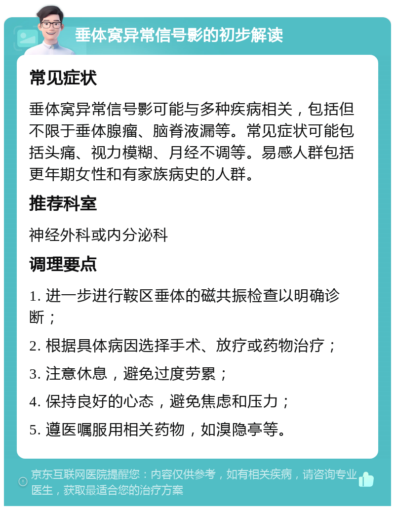 垂体窝异常信号影的初步解读 常见症状 垂体窝异常信号影可能与多种疾病相关，包括但不限于垂体腺瘤、脑脊液漏等。常见症状可能包括头痛、视力模糊、月经不调等。易感人群包括更年期女性和有家族病史的人群。 推荐科室 神经外科或内分泌科 调理要点 1. 进一步进行鞍区垂体的磁共振检查以明确诊断； 2. 根据具体病因选择手术、放疗或药物治疗； 3. 注意休息，避免过度劳累； 4. 保持良好的心态，避免焦虑和压力； 5. 遵医嘱服用相关药物，如溴隐亭等。