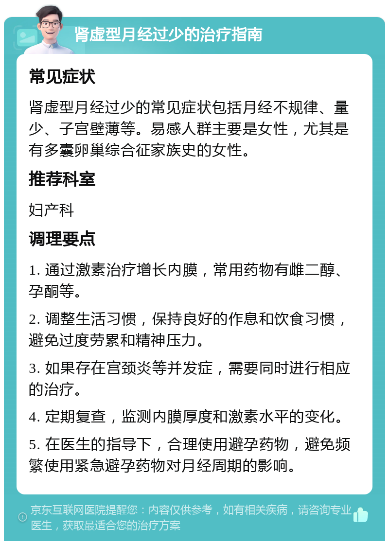 肾虚型月经过少的治疗指南 常见症状 肾虚型月经过少的常见症状包括月经不规律、量少、子宫壁薄等。易感人群主要是女性，尤其是有多囊卵巢综合征家族史的女性。 推荐科室 妇产科 调理要点 1. 通过激素治疗增长内膜，常用药物有雌二醇、孕酮等。 2. 调整生活习惯，保持良好的作息和饮食习惯，避免过度劳累和精神压力。 3. 如果存在宫颈炎等并发症，需要同时进行相应的治疗。 4. 定期复查，监测内膜厚度和激素水平的变化。 5. 在医生的指导下，合理使用避孕药物，避免频繁使用紧急避孕药物对月经周期的影响。