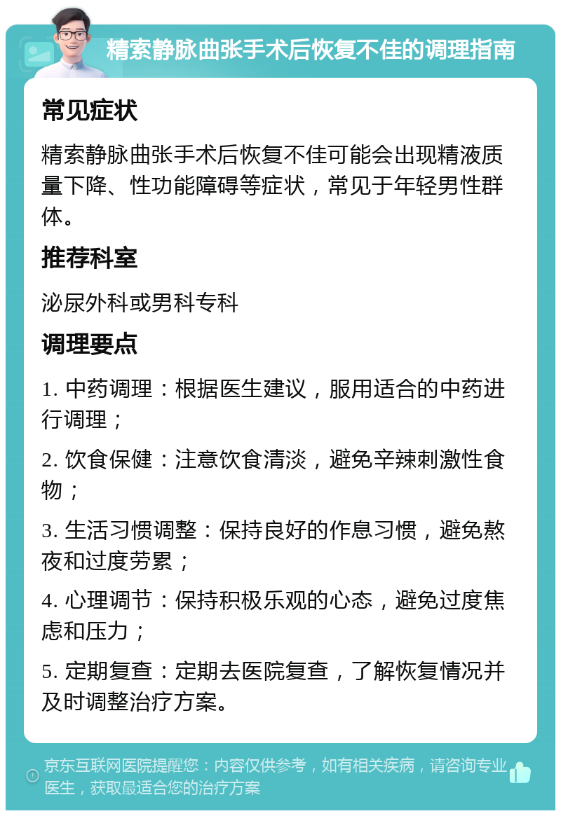 精索静脉曲张手术后恢复不佳的调理指南 常见症状 精索静脉曲张手术后恢复不佳可能会出现精液质量下降、性功能障碍等症状，常见于年轻男性群体。 推荐科室 泌尿外科或男科专科 调理要点 1. 中药调理：根据医生建议，服用适合的中药进行调理； 2. 饮食保健：注意饮食清淡，避免辛辣刺激性食物； 3. 生活习惯调整：保持良好的作息习惯，避免熬夜和过度劳累； 4. 心理调节：保持积极乐观的心态，避免过度焦虑和压力； 5. 定期复查：定期去医院复查，了解恢复情况并及时调整治疗方案。