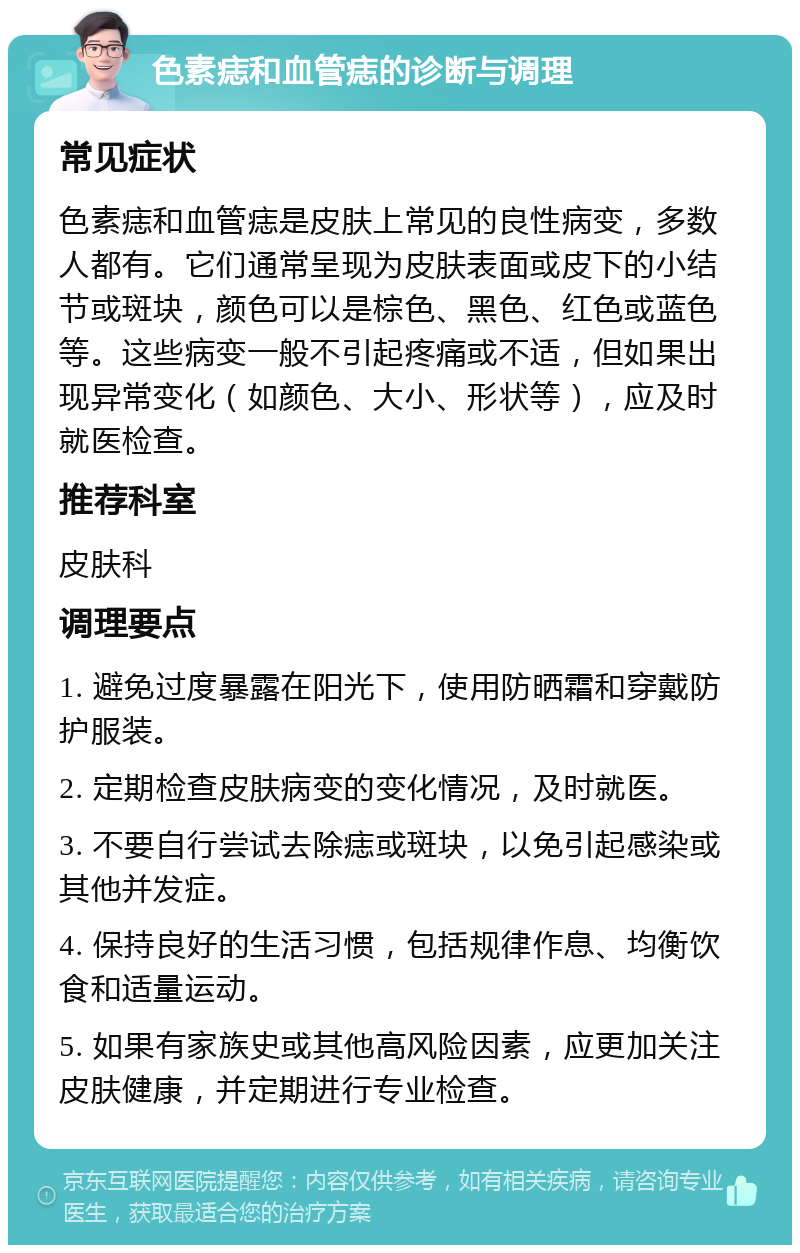 色素痣和血管痣的诊断与调理 常见症状 色素痣和血管痣是皮肤上常见的良性病变，多数人都有。它们通常呈现为皮肤表面或皮下的小结节或斑块，颜色可以是棕色、黑色、红色或蓝色等。这些病变一般不引起疼痛或不适，但如果出现异常变化（如颜色、大小、形状等），应及时就医检查。 推荐科室 皮肤科 调理要点 1. 避免过度暴露在阳光下，使用防晒霜和穿戴防护服装。 2. 定期检查皮肤病变的变化情况，及时就医。 3. 不要自行尝试去除痣或斑块，以免引起感染或其他并发症。 4. 保持良好的生活习惯，包括规律作息、均衡饮食和适量运动。 5. 如果有家族史或其他高风险因素，应更加关注皮肤健康，并定期进行专业检查。