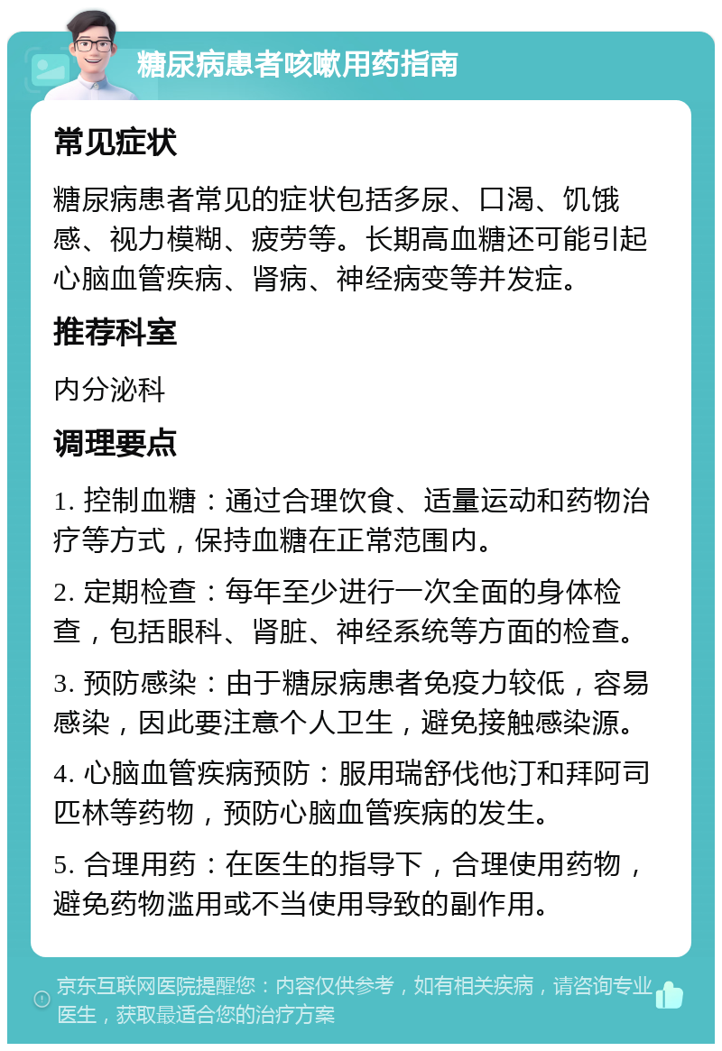 糖尿病患者咳嗽用药指南 常见症状 糖尿病患者常见的症状包括多尿、口渴、饥饿感、视力模糊、疲劳等。长期高血糖还可能引起心脑血管疾病、肾病、神经病变等并发症。 推荐科室 内分泌科 调理要点 1. 控制血糖：通过合理饮食、适量运动和药物治疗等方式，保持血糖在正常范围内。 2. 定期检查：每年至少进行一次全面的身体检查，包括眼科、肾脏、神经系统等方面的检查。 3. 预防感染：由于糖尿病患者免疫力较低，容易感染，因此要注意个人卫生，避免接触感染源。 4. 心脑血管疾病预防：服用瑞舒伐他汀和拜阿司匹林等药物，预防心脑血管疾病的发生。 5. 合理用药：在医生的指导下，合理使用药物，避免药物滥用或不当使用导致的副作用。