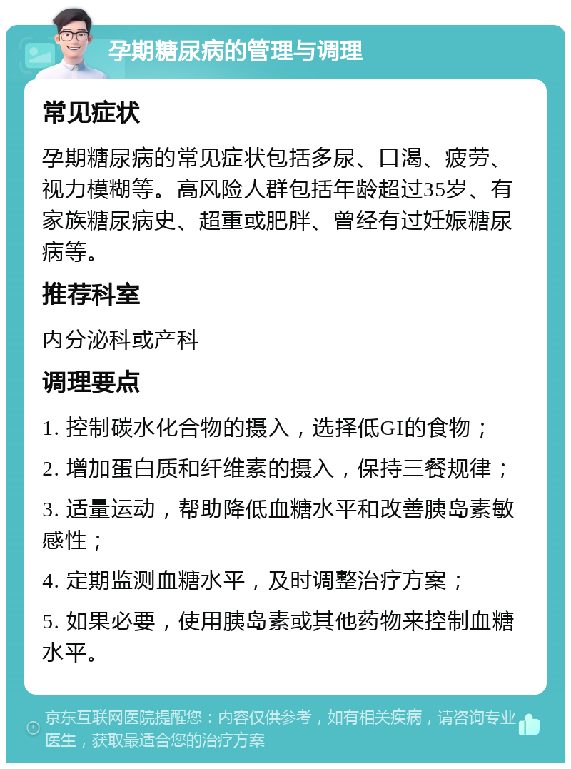 孕期糖尿病的管理与调理 常见症状 孕期糖尿病的常见症状包括多尿、口渴、疲劳、视力模糊等。高风险人群包括年龄超过35岁、有家族糖尿病史、超重或肥胖、曾经有过妊娠糖尿病等。 推荐科室 内分泌科或产科 调理要点 1. 控制碳水化合物的摄入，选择低GI的食物； 2. 增加蛋白质和纤维素的摄入，保持三餐规律； 3. 适量运动，帮助降低血糖水平和改善胰岛素敏感性； 4. 定期监测血糖水平，及时调整治疗方案； 5. 如果必要，使用胰岛素或其他药物来控制血糖水平。