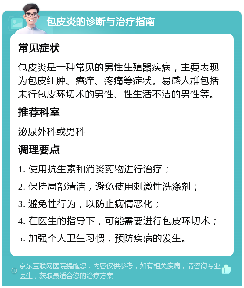 包皮炎的诊断与治疗指南 常见症状 包皮炎是一种常见的男性生殖器疾病，主要表现为包皮红肿、瘙痒、疼痛等症状。易感人群包括未行包皮环切术的男性、性生活不洁的男性等。 推荐科室 泌尿外科或男科 调理要点 1. 使用抗生素和消炎药物进行治疗； 2. 保持局部清洁，避免使用刺激性洗涤剂； 3. 避免性行为，以防止病情恶化； 4. 在医生的指导下，可能需要进行包皮环切术； 5. 加强个人卫生习惯，预防疾病的发生。