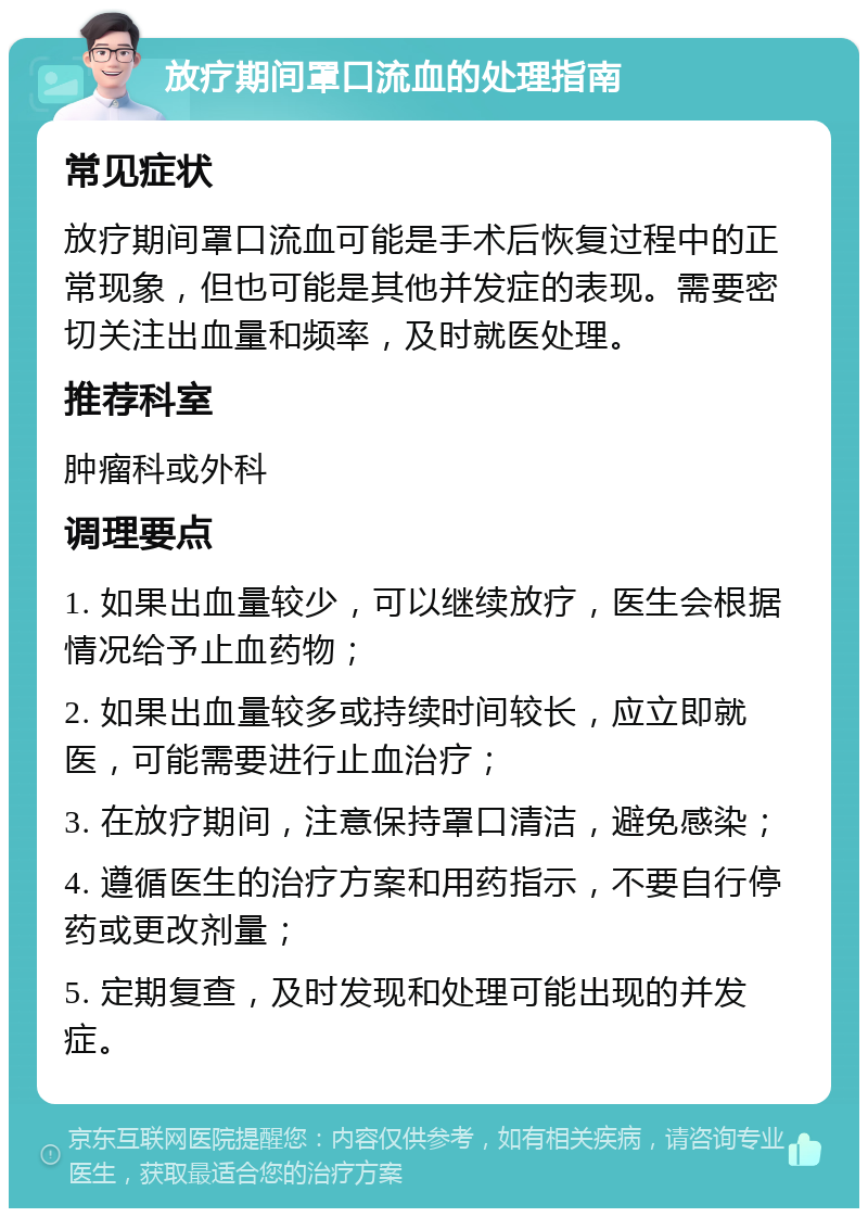 放疗期间罩口流血的处理指南 常见症状 放疗期间罩口流血可能是手术后恢复过程中的正常现象，但也可能是其他并发症的表现。需要密切关注出血量和频率，及时就医处理。 推荐科室 肿瘤科或外科 调理要点 1. 如果出血量较少，可以继续放疗，医生会根据情况给予止血药物； 2. 如果出血量较多或持续时间较长，应立即就医，可能需要进行止血治疗； 3. 在放疗期间，注意保持罩口清洁，避免感染； 4. 遵循医生的治疗方案和用药指示，不要自行停药或更改剂量； 5. 定期复查，及时发现和处理可能出现的并发症。