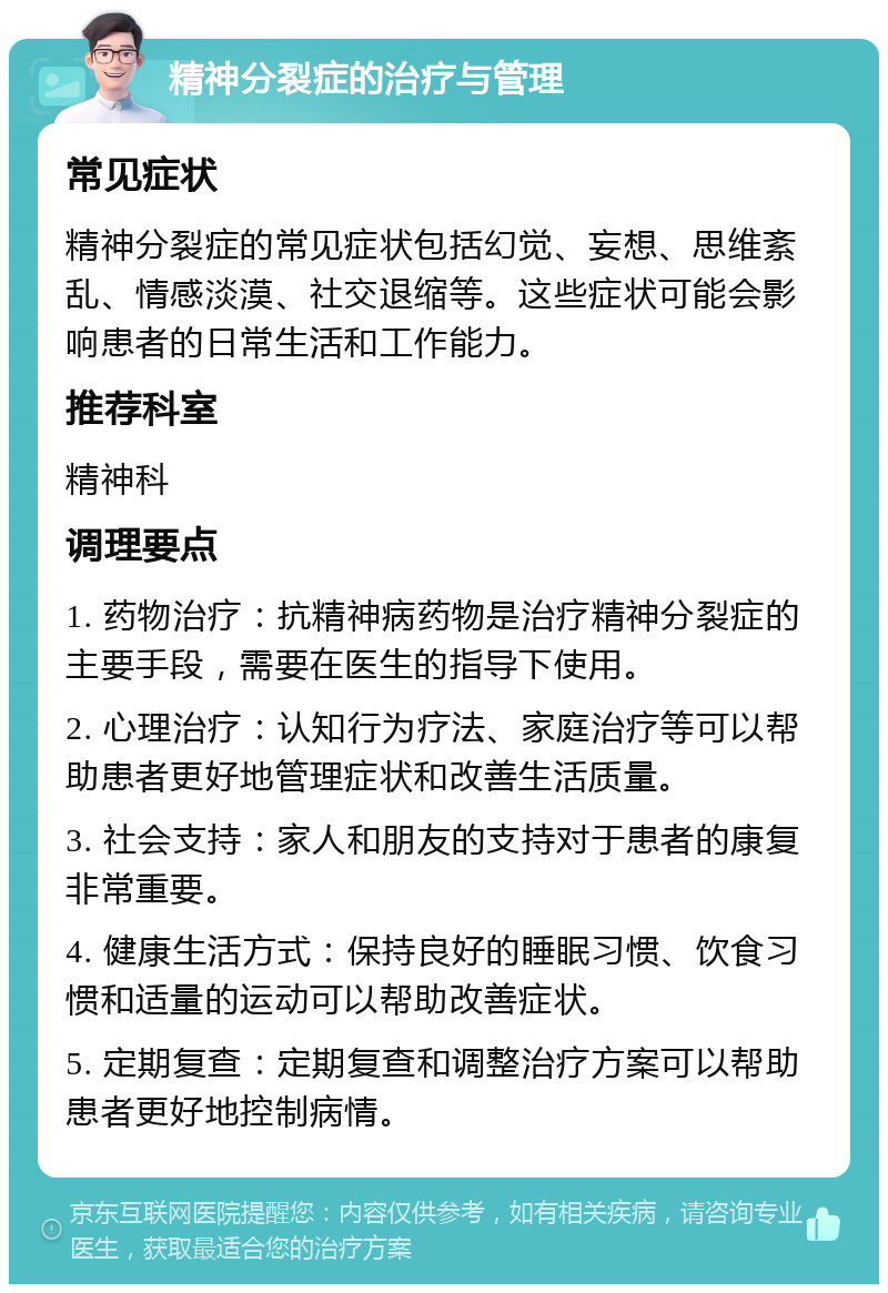 精神分裂症的治疗与管理 常见症状 精神分裂症的常见症状包括幻觉、妄想、思维紊乱、情感淡漠、社交退缩等。这些症状可能会影响患者的日常生活和工作能力。 推荐科室 精神科 调理要点 1. 药物治疗：抗精神病药物是治疗精神分裂症的主要手段，需要在医生的指导下使用。 2. 心理治疗：认知行为疗法、家庭治疗等可以帮助患者更好地管理症状和改善生活质量。 3. 社会支持：家人和朋友的支持对于患者的康复非常重要。 4. 健康生活方式：保持良好的睡眠习惯、饮食习惯和适量的运动可以帮助改善症状。 5. 定期复查：定期复查和调整治疗方案可以帮助患者更好地控制病情。