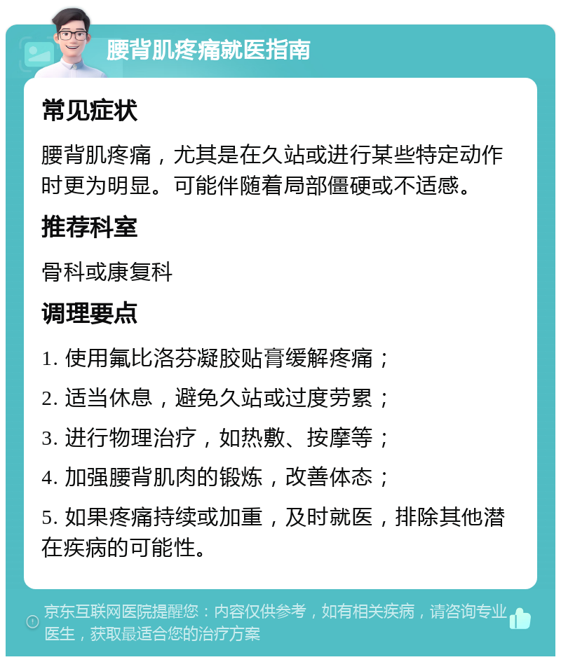 腰背肌疼痛就医指南 常见症状 腰背肌疼痛，尤其是在久站或进行某些特定动作时更为明显。可能伴随着局部僵硬或不适感。 推荐科室 骨科或康复科 调理要点 1. 使用氟比洛芬凝胶贴膏缓解疼痛； 2. 适当休息，避免久站或过度劳累； 3. 进行物理治疗，如热敷、按摩等； 4. 加强腰背肌肉的锻炼，改善体态； 5. 如果疼痛持续或加重，及时就医，排除其他潜在疾病的可能性。