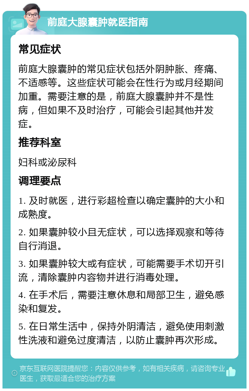 前庭大腺囊肿就医指南 常见症状 前庭大腺囊肿的常见症状包括外阴肿胀、疼痛、不适感等。这些症状可能会在性行为或月经期间加重。需要注意的是，前庭大腺囊肿并不是性病，但如果不及时治疗，可能会引起其他并发症。 推荐科室 妇科或泌尿科 调理要点 1. 及时就医，进行彩超检查以确定囊肿的大小和成熟度。 2. 如果囊肿较小且无症状，可以选择观察和等待自行消退。 3. 如果囊肿较大或有症状，可能需要手术切开引流，清除囊肿内容物并进行消毒处理。 4. 在手术后，需要注意休息和局部卫生，避免感染和复发。 5. 在日常生活中，保持外阴清洁，避免使用刺激性洗液和避免过度清洁，以防止囊肿再次形成。