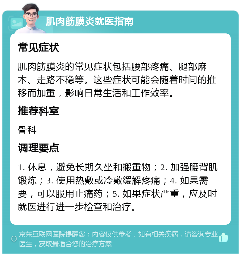 肌肉筋膜炎就医指南 常见症状 肌肉筋膜炎的常见症状包括腰部疼痛、腿部麻木、走路不稳等。这些症状可能会随着时间的推移而加重，影响日常生活和工作效率。 推荐科室 骨科 调理要点 1. 休息，避免长期久坐和搬重物；2. 加强腰背肌锻炼；3. 使用热敷或冷敷缓解疼痛；4. 如果需要，可以服用止痛药；5. 如果症状严重，应及时就医进行进一步检查和治疗。