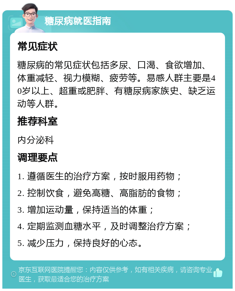 糖尿病就医指南 常见症状 糖尿病的常见症状包括多尿、口渴、食欲增加、体重减轻、视力模糊、疲劳等。易感人群主要是40岁以上、超重或肥胖、有糖尿病家族史、缺乏运动等人群。 推荐科室 内分泌科 调理要点 1. 遵循医生的治疗方案，按时服用药物； 2. 控制饮食，避免高糖、高脂肪的食物； 3. 增加运动量，保持适当的体重； 4. 定期监测血糖水平，及时调整治疗方案； 5. 减少压力，保持良好的心态。