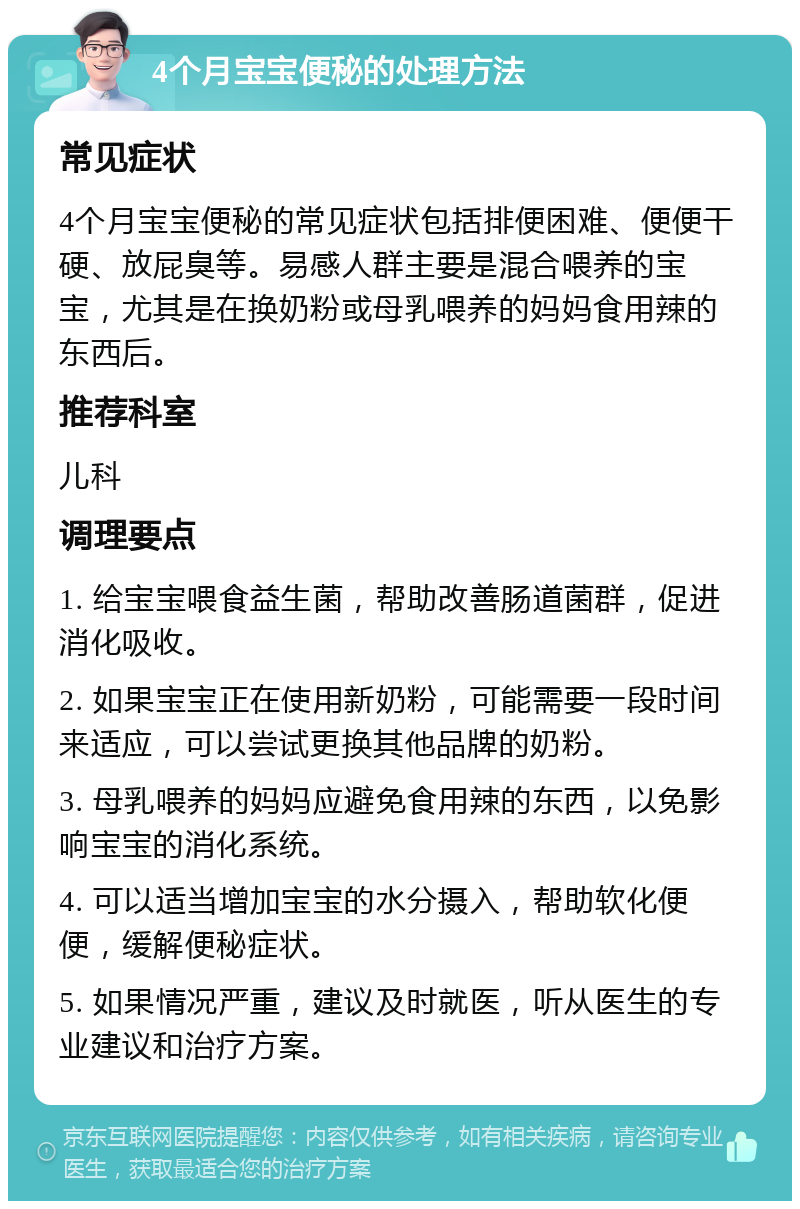 4个月宝宝便秘的处理方法 常见症状 4个月宝宝便秘的常见症状包括排便困难、便便干硬、放屁臭等。易感人群主要是混合喂养的宝宝，尤其是在换奶粉或母乳喂养的妈妈食用辣的东西后。 推荐科室 儿科 调理要点 1. 给宝宝喂食益生菌，帮助改善肠道菌群，促进消化吸收。 2. 如果宝宝正在使用新奶粉，可能需要一段时间来适应，可以尝试更换其他品牌的奶粉。 3. 母乳喂养的妈妈应避免食用辣的东西，以免影响宝宝的消化系统。 4. 可以适当增加宝宝的水分摄入，帮助软化便便，缓解便秘症状。 5. 如果情况严重，建议及时就医，听从医生的专业建议和治疗方案。