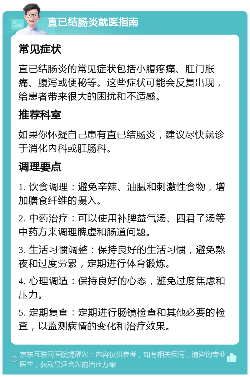 直已结肠炎就医指南 常见症状 直已结肠炎的常见症状包括小腹疼痛、肛门胀痛、腹泻或便秘等。这些症状可能会反复出现，给患者带来很大的困扰和不适感。 推荐科室 如果你怀疑自己患有直已结肠炎，建议尽快就诊于消化内科或肛肠科。 调理要点 1. 饮食调理：避免辛辣、油腻和刺激性食物，增加膳食纤维的摄入。 2. 中药治疗：可以使用补脾益气汤、四君子汤等中药方来调理脾虚和肠道问题。 3. 生活习惯调整：保持良好的生活习惯，避免熬夜和过度劳累，定期进行体育锻炼。 4. 心理调适：保持良好的心态，避免过度焦虑和压力。 5. 定期复查：定期进行肠镜检查和其他必要的检查，以监测病情的变化和治疗效果。